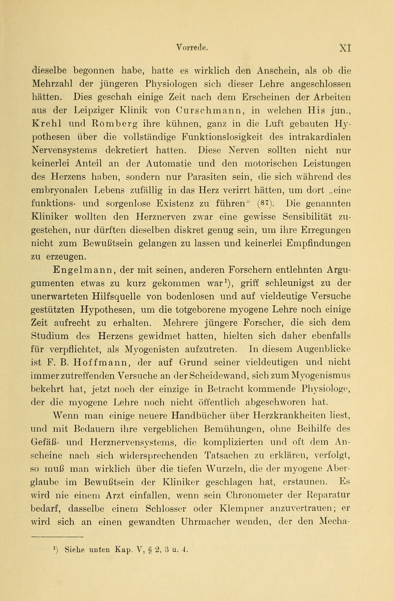 dieselbe begonnen habe, hatte es wirklich den Anschein, als ob die Mehrzahl der jüngeren Physiologen sich dieser Lehre angeschlossen hätten. Dies geschah einige Zeit nach dem Erscheinen der Arbeiten aus der Leipziger Klinik von Curschmann, in welchen His jun., Krehl und Romberg ihre kühnen, ganz in die Luft gebauten Hy- pothesen über die vollständige Funktionslosigkeit des intrakardialen Nervensystems dekretiert hatten. Diese Nerven sollten nicht nur keinerlei Anteil an der Automatie und den motorischen Leistungen des Herzens haben, sondern nur Parasiten sein, die sich während des embryonalen Lebens zufällig in das Herz verirrt hätten, um dort „eine funktions- und sorgenlose Existenz zu führen (87). Die genannten Kliniker wollten den Herznerven zwar eine gewisse Sensibilität zu- gestehen, nur dürften dieselben diskret genug sein, um ihre Erregungen nicht zum Bewußtsein gelangen zu lassen und keinerlei Empfindungen zu erzeugen. Engel mann, der mit seinen, anderen Forschern entlehnten Argu- gumenten etwas zu kurz gekommen war1), griff schleunigst zu der unerwarteten Hilfsquelle von bodenlosen und auf vieldeutige Versuche gestützten Hypothesen, um die totgeborene myogene Lehre noch einige Zeit aufrecht zu erhalten. Mehrere jüngere Forscher, die sich dem Studium des Herzens gewidmet hatten, hielten sich daher ebenfalls für verpflichtet, als Myogenisten aufzutreten. In diesem Augenblicke ist F. B. Hof fmann, der auf Grund seiner vieldeutigen und nicht immerzutreffenden Versuche an der Scheidewand, sich zum Myogenismus bekehrt hat, jetzt noch der einzige in Betracht kommende Physiologe, der die myogene Lehre noch nicht öffentlich abgeschworen hat. Wenn man einige neuere Handbücher über Herzkrankheiten liest, und mit Bedauern ihre vergeblichen Bemühungen, ohne Beihilfe des Gefäß- und Herznervensystems, die komplizierten und oft dem An- scheine nach sich widersprechenden Tatsachen zu erklären, verfolgt, so muß man wirklich über die tiefen Wurzeln, die der myogene Aber- glaube im Bewußtsein der Kliniker geschlagen hat, erstaunen. Es wird nie einem Arzt einfallen, wenn sein Chronometer der Reparatur bedarf, dasselbe einem Schlosser oder Klempner anzuvertrauen; er wird sich an einen gewandten Uhrmacher wenden, der den Mecha- l) Siehe unten Kap. V, § 2, 3 u. 4.