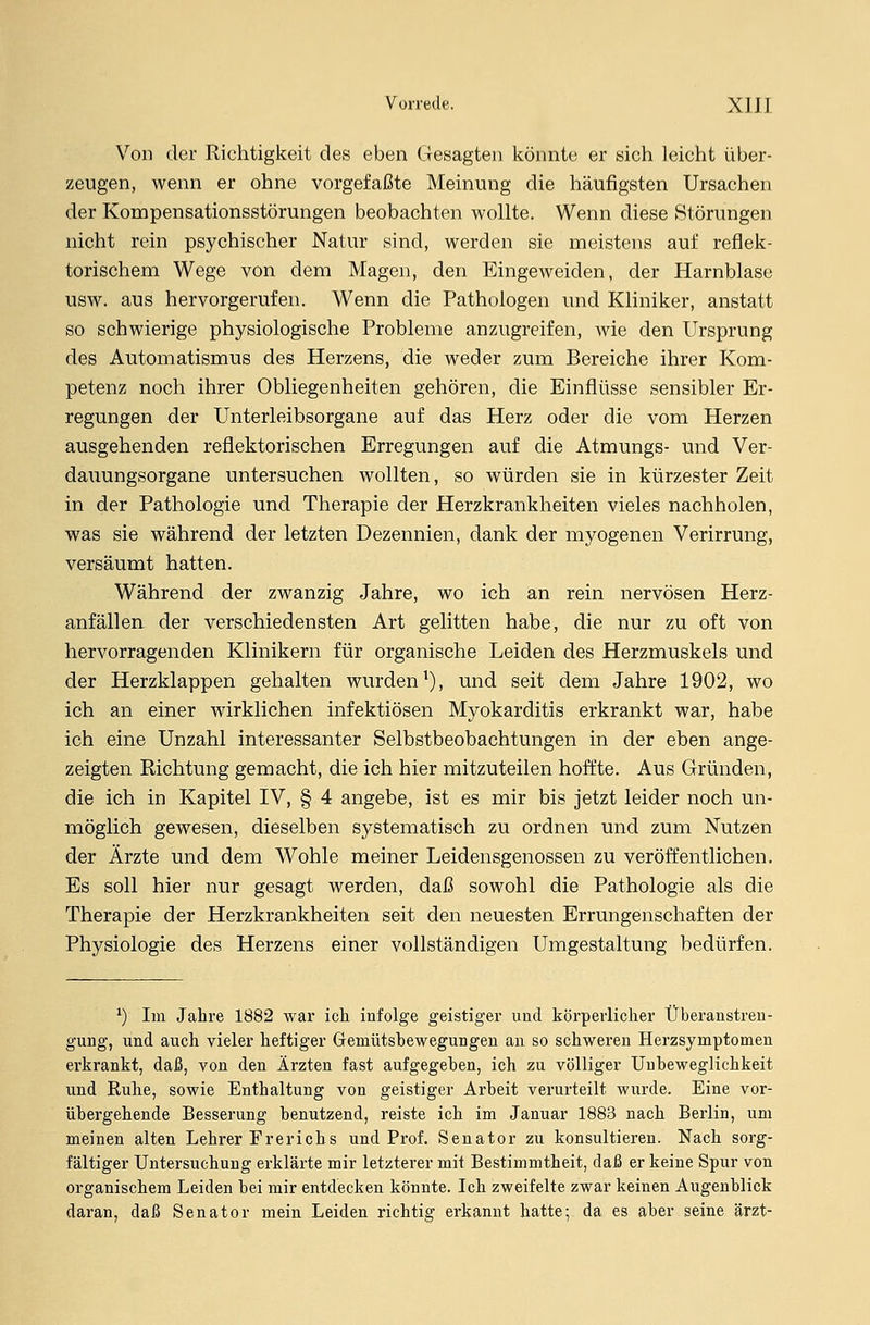 Von der Richtigkeit des eben Gesagten könnte er sich leicht über- zeugen, wenn er ohne vorgefaßte Meinung die häufigsten Ursachen der Kompensationsstörungen beobachten wollte. Wenn diese »Störungen nicht rein psychischer Natur sind, werden sie meistens auf reflek- torischem Wege von dem Magen, den Eingeweiden, der Harnblase usw. aus hervorgerufen. Wenn die Pathologen und Kliniker, anstatt so schwierige physiologische Probleme anzugreifen, wie den Ursprung des Automatismus des Herzens, die weder zum Bereiche ihrer Kom- petenz noch ihrer Obliegenheiten gehören, die Einflüsse sensibler Er- regungen der Unterleibsorgane auf das Herz oder die vom Herzen ausgehenden reflektorischen Erregungen auf die Atmungs- und Ver- dauungsorgane untersuchen wollten, so würden sie in kürzester Zeit in der Pathologie und Therapie der Herzkrankheiten vieles nachholen, was sie während der letzten Dezennien, dank der myogenen Verirrung, versäumt hatten. Während der zwanzig Jahre, wo ich an rein nervösen Herz- anfällen der verschiedensten Art gelitten habe, die nur zu oft von hervorragenden Klinikern für organische Leiden des Herzmuskels und der Herzklappen gehalten wurden1), und seit dem Jahre 1902, wo ich an einer wirklichen infektiösen Myokarditis erkrankt war, habe ich eine Unzahl interessanter Selbstbeobachtungen in der eben ange- zeigten Richtung gemacht, die ich hier mitzuteilen hoffte. Aus Gründen, die ich in Kapitel IV, § 4 angebe, ist es mir bis jetzt leider noch un- möglich gewesen, dieselben systematisch zu ordnen und zum Nutzen der Ärzte und dem Wohle meiner Leidensgenossen zu veröffentlichen. Es soll hier nur gesagt werden, daß sowohl die Pathologie als die Therapie der Herzkrankheiten seit den neuesten Errungenschaften der Physiologie des Herzens einer vollständigen Umgestaltung bedürfen. x) Im Jahre 1882 war ich infolge geistiger und körperlicher Überanstren- gung, und auch vieler heftiger Gemütsbewegungen an so schweren Herzsymptomen erkrankt, daß, von den Ärzten fast aufgegeben, ich zu völliger Unbeweglichkeit und Ruhe, sowie Enthaltung von geistiger Arbeit verurteilt wurde. Eine vor- übergehende Besserung benutzend, reiste ich im Januar 1883 nach Berlin, um meinen alten Lehrer IT rerieb, s und Prof. Senator zu konsultieren. Nach sorg- fältiger Untersuchung erklärte mir letzterer mit Bestimmtheit, daß er keine Spur von organischem Leiden bei mir entdecken könnte. Ich zweifelte zwar keinen Augenblick daran, daß Senator mein Leiden richtig erkannt hatte; da es aber seine ärzt-