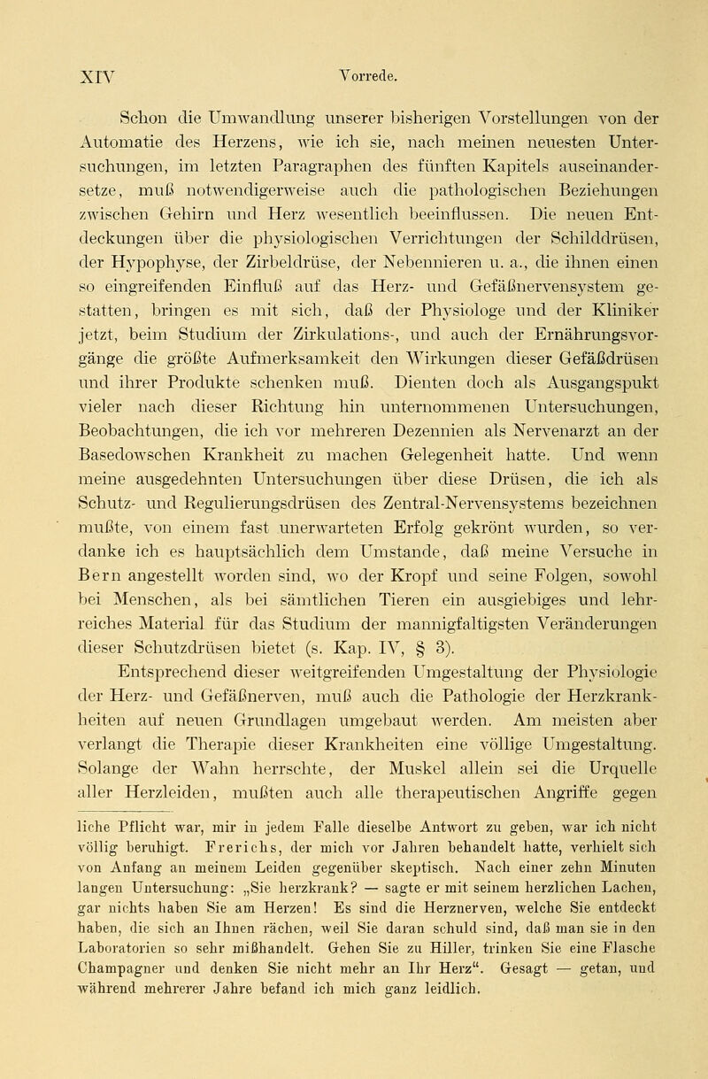 Schon die Umwandlung unserer bisherigen Vorstellungen Aron der Automatie des Herzens, wie ich sie, nach meinen neuesten Unter- suchungen, im letzten Paragraphen des fünften Kapitels auseinander- setze, muß notwendigerweise auch die pathologischen Beziehungen zwischen Gehirn und Herz wesentlich beeinflussen. Die neuen Ent- deckungen über die physiologischen Verrichtungen der Schilddrüsen, der Hypophyse, der Zirbeldrüse, der Nebennieren u. a., die ihnen einen so eingreifenden Einfluß auf das Herz- und Gefäßnervensystem ge- statten, bringen es mit sich, daß der Physiologe und der Kliniker jetzt, beim Studium der Zirkulations-, und auch der Ernährungsvor- gänge die größte Aufmerksamkeit den Wirkungen dieser Gefäßdrüsen und ihrer Produkte schenken muß. Dienten doch als Ausgangspukt vieler nach dieser Richtung hin unternommenen Untersuchungen, Beobachtungen, die ich vor mehreren Dezennien als Nervenarzt an der Basedowschen Krankheit zu machen Gelegenheit hatte. Und wenn meine ausgedehnten Untersuchungen über diese Drüsen, die ich als Schutz- und Regulierungsdrüsen des Zentral-Nervensystems bezeichnen mußte, von einem fast unerwarteten Erfolg gekrönt wurden, so ver- danke ich es hauptsächlich dem Umstände, daß meine Versuche in Bern angestellt worden sind, wo der Kropf und seine Folgen, sowohl bei Menschen, als bei sämtlichen Tieren ein ausgiebiges und lehr- reiches Material für das Studium der mannigfaltigsten Veränderungen dieser Schutzdrüsen bietet (s. Kap. IV, § 3). Entsprechend dieser weitgreifenden Umgestaltung der Physiologie der Herz- und Gefäßnerven, muß auch die Pathologie der Herzkrank- heiten auf neuen Grundlagen umgebaut werden. Am meisten aber verlangt die Therapie dieser Krankheiten eine völlige Umgestaltung. Solange der Wahn herrschte, der Muskel allein sei die Urquelle aller Herzleiden, mußten auch alle therapeutischen Angriffe gegen liehe Pflicht war, mir in jedem Falle dieselbe Antwort zu gehen, war ich nicht völlig beruhigt. Prerichs, der mich vor Jahren behandelt hatte, verhielt sich von Anfang an meinem Leiden gegenüber skeptisch. Nach einer zehn Minuten langen Untersuchung: „Sie herzkrank? — sagte er mit seinem herzlichen Lachen, gar nichts haben Sie am Herzen! Es sind die Herznerven, welche Sie entdeckt haben, die sich an Ihnen rächen, weil Sie daran schuld sind, daß man sie in den Laboratorien so sehr mißhandelt. Gehen Sie zu Hiller, trinken Sie eine Flasche Champagner und denken Sie nicht mehr an Ihr Herz. Gesagt — getan, und während mehrerer Jahre befand ich mich ganz leidlich.