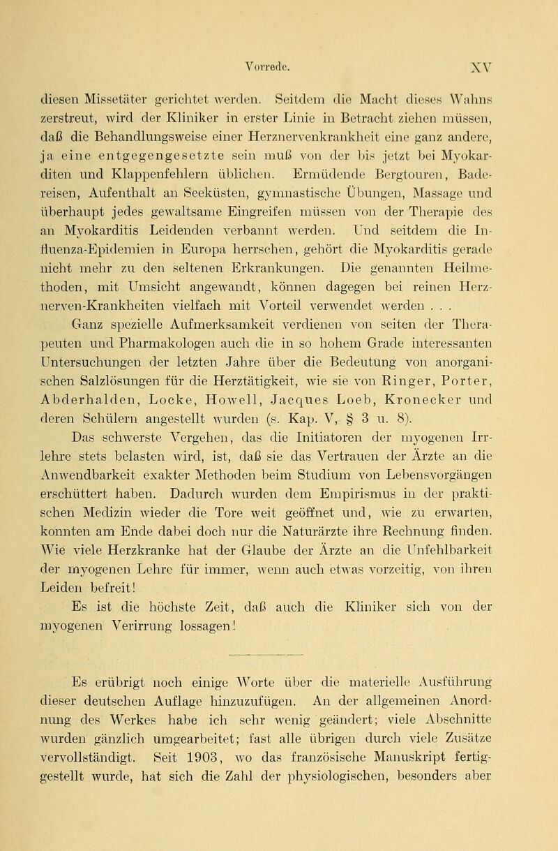 diesen Missetäter gerichtet werden. Seitdem die Macht dieses Wahns zerstreut, wird der Kliniker in erster Linie in Betracht ziehen müssen, daß die Behandlungsweise einer Herznervenkrankheit eine ganz andere, ja eine entgegengesetzte sein muß von der bis jetzt hei Myokar- diten und Klappenfehlern üblichen. Ermüdende Bergtouren, Bade- reisen, Aufenthalt an Seeküsten, gymnastische Übungen, Massage und überhaupt jedes gewaltsame Eingreifen müssen von der Therapie des an Myokarditis Leidenden verbannt werden. Und seitdem die In- fluenza-Epidemien in Europa herrschen, gehört die Myokarditis gerade nicht mehr zu den seltenen Erkrankungen. Die genannten Heilme- thoden, mit Umsicht angewandt, können dagegen bei reinen Herz- nerven-Krankheiten vielfach mit Vorteil verwendet werden . . . Ganz spezielle Aufmerksamkeit verdienen von Seiten der Thera- peuten und Pharmakologen auch die in so hohem Grade interessanten Untersuchungen der letzten Jahre über die Bedeutung von anorgani- schen Salzlösungen für die Herztätigkeit, wie sie von Ringer, Porter, Abderhalden, Locke, Howell, Jacques Loeb, Kronecker und deren Schülern angestellt wurden (s. Kap. V, § 3 u. 8). Das schwerste Vergehen, das die Initiatoren der myogenen Irr- lehre stets belasten Avird, ist, daß sie das Vertrauen der Ärzte an die Anwendbarkeit exakter Methoden beim Studium von Lebensvorgängen erschüttert haben. Dadurch wurden dem Empirismus in der prakti- schen Medizin wieder die Tore weit geöffnet und, wie zu envarten, konnten am Ende dabei doch nur die Naturärzte ihre Rechnung finden. Wie viele Herzkranke hat der Glaube der Ärzte an die Unfehlbarkeit der myogenen Lehre für immer, wenn auch etwas vorzeitig, von ihren Leiden befreit! Es ist die höchste Zeit, daß auch die Kliniker sich von der myogenen Verirrung lossagen! Es erübrigt noch einige Worte über die materielle Ausführung dieser deutschen Auflage hinzuzufügen. An der allgemeinen Anord- nung des Werkes habe ich sehr wenig geändert; viele Abschnitte wurden gänzlich umgearbeitet; fast alle übrigen durch viele Zusätze vervollständigt. Seit 1903, wo das französische Manuskript fertig- gestellt wurde, hat sich die Zahl der physiologischen, besonders aber