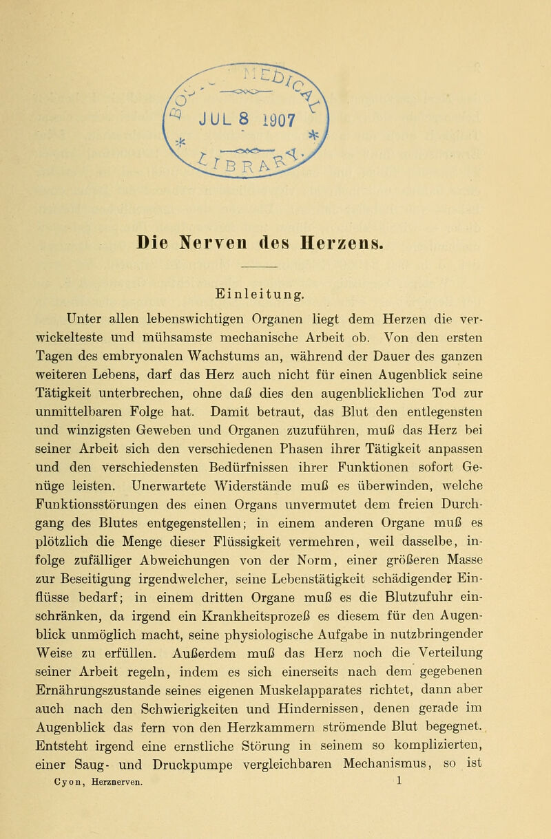 Die Nerven des Herzens. Einleitung. Unter allen lebenswichtigen Organen liegt dem Herzen die ver- wickelteste und mühsamste mechanische Arbeit ob. Von den ersten Tagen des embryonalen Wachstums an, während der Dauer des ganzen weiteren Lebens, darf das Herz auch nicht für einen Augenblick seine Tätigkeit unterbrechen, ohne daß dies den augenblicklichen Tod zur unmittelbaren Folge hat. Damit betraut, das Blut den entlegensten und winzigsten Geweben und Organen zuzuführen, muß das Herz bei seiner Arbeit sich den verschiedenen Phasen ihrer Tätigkeit anpassen und den verschiedensten Bedürfnissen ihrer Funktionen sofort Ge- nüge leisten. Unerwartete Widerstände muß es überwinden, welche Funktionsstörungen des einen Organs unvermutet dem freien Durch- gang des Blutes entgegenstellen; in einem anderen Organe muß es plötzlich die Menge dieser Flüssigkeit vermehren, weil dasselbe, in- folge zufälliger Abweichungen von der Norm, einer größeren Masse zur Beseitigung irgendwelcher, seine Lebenstätigkeit schädigender Ein- flüsse bedarf; in einem dritten Organe muß es die Blutzufuhr ein- schränken, da irgend ein Krankheitsprozeß es diesem für den Augen- blick unmöglich macht, seine physiologische Aufgabe in nutzbringender Weise zu erfüllen. Außerdem muß das Herz noch die Verteilung seiner Arbeit regeln, indem es sich einerseits nach dem gegebenen Ernährungszustande seines eigenen Muskelapparates richtet, dann aber auch nach den Schwierigkeiten und Hindernissen, denen gerade im Augenblick das fern von den Herzkammern strömende Blut begegnet. Entsteht irgend eine ernstliche Störung in seinem so komplizierten, einer Saug- und Druckpumpe vergleichbaren Mechanismus, so ist