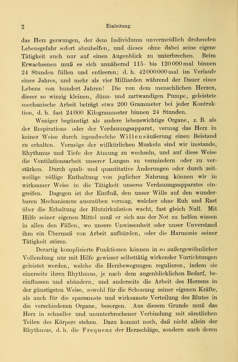 das Herz gezwungen, der dem Individuum unvermeidlich drohenden Lehensgefahr sofort abzuhelfen, und dieses ohne dabei seine eigene Tätigkeit auch nur auf einen Augenblick zu unterbrechen. Beim Erwachsenen muß es sich annähernd 115- bis 120 000 mal binnen 24 Stunden füllen und entleeren; d. h. 42000000mal im Verlaufe eines Jahres, und mehr als vier Milliarden während der Dauer eines Lebens von hundert Jahren! Die von dem menschlichen Herzen, dieser so winzig kleinen, dünn- und zartwandigen Pumpe, geleistete mechanische Arbeit beträgt etwa 200 Grammeter bei jeder Kontrak- tion, d. h. fast 24000 Kilogrammeter binnen 24 Stunden. Weniger begünstigt als andere lebenswichtige Organe, z. B. als der Respirations- oder der Verdauungsapparat, vermag das Herz in keiner Weise durch irgendwelche Willensäußerung einen Beistand zu erhalten. Vermöge der willkürlichen Muskeln sind wir imstande, Rhythmus und Tiefe der Atmung zu wechseln, und auf diese Weise die Ventilationsarbeit unserer Lungen zu vermindern oder zu ver- stärken. Durch quali- und quantitative Änderungen oder durch zeit- weilige völlige Enthaltung von jeglicher Nahrung können wir in wirksamer Weise in die Tätigkeit unseres Verdauungsapparates ein- greifen. Dagegen ist der Einfluß, den unser Wille auf den wunder- baren Mechanismus auszuüben vermag, welcher ohne Ruh und Rast über die Erhaltung der Blutzirkulation wacht, fast gleich Null. Mit Hilfe seiner eigenen Mittel muß er sich aus der Not zu helfen wissen in allen den Fällen, wo unsere Unwissenheit oder unser Unverstand ihm ein Übermaß von Arbeit aufbürden, oder die Harmonie seiner Tätigkeit stören. Derartig komplizierte Funktionen können in so außergewöhnlicher Vollendung nur mit Hilfe gewisser selbsttätig wirkender Vorrichtungen geleistet werden, welche die Herzbewegungen regulieren, indem sie einerseits ihren Rhythmus, je nach dem augenblicklichen Bedarf, be- einflussen und abändern, und anderseits die Arbeit des Herzens in der günstigsten Weise, sowohl für die Schonung seiner eigenen Kräfte, als auch für die sparsamste und wirksamste Verteilung des Blutes in die verschiedenen Organe, besorgen. Aus diesem Grunde muß das Herz in schneller und ununterbrochener Verbindung mit sämtlichen Teilen des Körpers stehen. Dazu kommt noch, daß nicht allein der Rhythmus, d. h. die Frequenz der Herzschläge, sondern auch deren