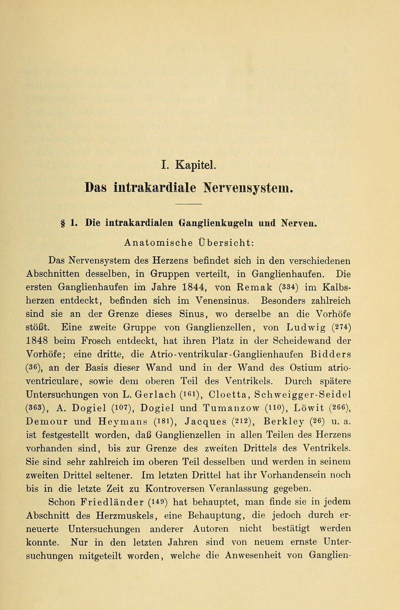 Das intrakardiale Nervensystem. § 1. Die intrakardialen Ganglienkugeln und Nerven. Anatomische Übersicht: Das Nervensystem des Herzens befindet sich in den verschiedenen Abschnitten desselben, in Gruppen verteilt, in Ganglienhaufen. Die ersten Ganglienhaufen im Jahre 1844, von Remak (334) im Kalbs- herzen entdeckt, befinden sich im Venensinus. Besonders zahlreich sind sie an der Grenze dieses Sinus, wo derselbe an die Vorhöfe stößt. Eine zweite Gruppe von Ganglienzellen, von Ludwig (274) 1848 beim Frosch entdeckt, hat ihren Platz in der Scheidewand der Vorhöfe; eine dritte, die Atrio-ventrikulär-Ganglienhaufen Bidders (36)J an der Basis dieser Wand und in der Wand des Ostium atrio- ventriculare, sowie dem oberen Teil des Ventrikels. Durch spätere Untersuchungen von L. Gerlach (161), Cloetta, Schweigger-Seidel (363), A. Dogiel (107), Dogiel und Tumanzow (HO), Löwit (266), Demour und Heymans (181), Jacques (212), Berkley (26) u. a. ist festgestellt worden, daß Ganglienzellen in allen Teilen des Herzens vorhanden sind, bis zur Grenze des zweiten Drittels des Ventrikels. Sie sind sehr zahlreich im oberen Teil desselben und werden in seinem zweiten Drittel seltener. Im letzten Drittel hat ihr Vorhandensein noch bis in die letzte Zeit zu Kontroversen Veranlassung gegeben. Schon Friedländer (1*9) hat behauptet, man finde sie in jedem Abschnitt des Herzmuskels, eine Behauptung, die jedoch durch er- neuerte Untersuchungen anderer Autoren nicht bestätigt werden konnte. Nur in den letzten Jahren sind von neuem ernste Unter- suchungen mitgeteilt worden, welche die Anwesenheit von Ganglien-