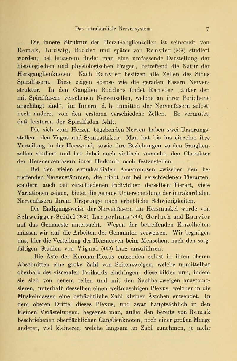 Die innere Struktur der Herz-Ganglienzellen ist seinerzeit von Remak, Ludwig, Bidder und später von Ranvier (333) studiert worden; bei letzterem findet man eine umfassende Darstellung der histologischen und physiologischen Fragen, betreffend die Natur der Herzganglienknoten. Nach Ran vi er besitzen alle Zellen des Sinus Spiralfasern. Diese zeigen ebenso wie die geraden Fasern Nerven- struktur. In den Ganglien Bidders findet Ran vier „außer den mit Spiralfasern versehenen Nervenzellen, welche an ihrer Peripherie angehängt sind, im Innern, d. h. inmitten der Nervenfasern selbst, noch andere, von den ersteren verschiedene Zellen. Er vermutet, daß letzteren der Spiralfaden fehlt. Die sich zum Herzen begebenden Nerven haben zwei Ursprungs- stellen: den Vagus und Sympathikus. Man hat bis ins einzelne ihre Verteilung in der Herzwand, sowie ihre Beziehungen zu den Ganglien- zellen studiert und hat dabei auch vielfach versucht, den Charakter der Herznervenfasern ihrer Herkunft nach festzustellen. Bei den vielen extrakardialen Anastomosen zwischen den be- treffenden Nervenstämmen, die nicht nur bei verschiedenen Tierarten, sondern auch bei verschiedenen Individuen derselben Tierart, viele Variationen zeigen, bietet die genaue Unterscheidung der intrakardialen Nervenfasern ihrem Ursprünge nach erhebliche Schwierigkeiten. Die Endigungsweise der Nervenfasern im Herzmuskel wurde von Schweigger-Seidel (362), Langerhans (244), Gerlach und Ranvier auf das Genaueste untersucht. Wegen der betreffenden Einzelheiten müssen wir auf die Arbeiten der Genannten verweisen. Wir begnügen uns, hier die Verteilung der Herznerven beim Menschen, nach den sorg- fältigen Studien von Vignal (403) kurz anzuführen: „Die Äste der Koronar-Plexus entsenden selbst in ihren oberen Abschnitten eine große Zahl von Seitenzweigen, welche unmittelbar oberhalb des visceralen Perikards eindringen; diese bilden nun, indem sie sich von neuem teilen und mit den Nachbarzweigen anastomo- sieren, unterhalb desselben einen weitmaschigen Plexus, welcher in die Muskelmassen eine beträchtliche Zahl kleiner Ästchen entsendet. In dem oberen Drittel dieses Plexus, und zwar hauptsächlich in den kleinen Verästelungen, begegnet man, außer den bereits von Remak beschriebenen oberflächlichen Ganglienknoten, noch einer großen Menge anderer, viel kleinerer, welche langsam an Zahl zunehmen, je mehr