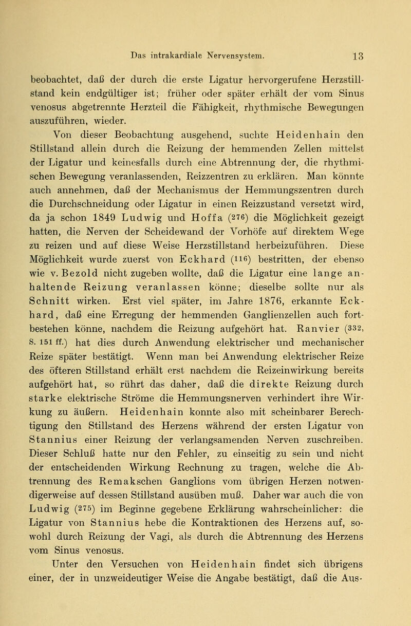 beobachtet, daß der durch die erste Ligatur hervorgerufene Herzstill- stand kein endgültiger ist; früher oder später erhält der vom Sinus venosus abgetrennte Herzteil die Fähigkeit, rhythmische Bewegungen auszuführen, wieder. Von dieser Beobachtung ausgehend, suchte Heidenhain den Stillstand allein durch die Reizung der hemmenden Zellen mittelst der Ligatur und keinesfalls durch eine Abtrennung der, die rhythmi- schen Bewegung veranlassenden, Reizzentren zu erklären. Man könnte auch annehmen, daß der Mechanismus der Hemmungszentren durch die Durchschneidung oder Ligatur in einen Reizzustand versetzt wird, da ja schon 1849 Ludwig und Hoffa (276) die Möglichkeit gezeigt hatten, die Nerven der Scheidewand der Vorhöfe auf direktem Wege zu reizen und auf diese Weise Herzstillstand herbeizuführen. Diese Möglichkeit wurde zuerst von Eckhard (H6) bestritten, der ebenso wie v. Bezold nicht zugeben wollte, daß die Ligatur eine lange an- haltende Reizung veranlassen könne; dieselbe sollte nur als Schnitt wirken. Erst viel später, im Jahre 1876, erkannte Eck- hard, daß eine Erregung der hemmenden Ganglienzellen auch fort- bestehen könne, nachdem die Reizung aufgehört hat. Ranvier (332, S. 151 ff.) hat dies durch Anwendung elektrischer und mechanischer Reize später bestätigt. Wenn man bei Anwendung elektrischer Reize des öfteren Stillstand erhält erst nachdem die Reizeinwirkung bereits aufgehört hat, so rührt das daher, daß die direkte Reizung durch starke elektrische Ströme die Hemmungsnerven verhindert ihre Wir- kung zu äußern. Heidenhain konnte also mit scheinbarer Berech- tigung den Stillstand des Herzens während der ersten Ligatur von Stannius einer Reizung der verlangsamenden Nerven zuschreiben. Dieser Schluß hatte nur den Fehler, zu einseitig zu sein und nicht der entscheidenden Wirkung Rechnung zu tragen, welche die Ab- trennung des Remakschen Ganglions vom übrigen Herzen notwen- digerweise auf dessen Stillstand ausüben muß. Daher war auch die von Ludwig (275) im Beginne gegebene Erklärung wahrscheinlicher: die Ligatur von Stannius hebe die Kontraktionen des Herzens auf, so- wohl durch Reizung der Vagi, als durch die Abtrennung des Herzens vom Sinus venosus. Unter den Versuchen von Heidenhain findet sich übrigens einer, der in unzweideutiger Weise die Angabe bestätigt, daß die Aus-