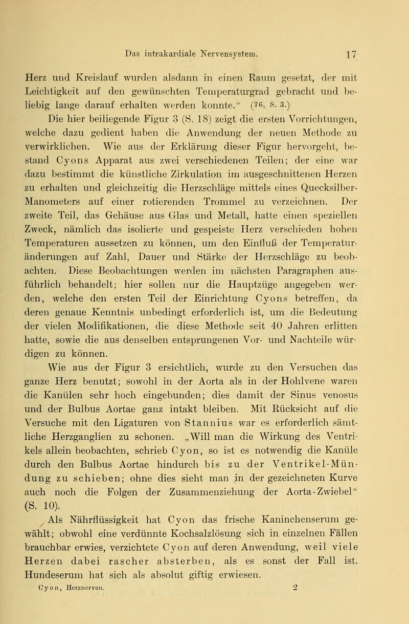 Herz und Kreislauf wurden alsdann in einen Raum gesetzt, der mit Leichtigkeit auf den gewünschten Temperaturgrad gebracht und be- liebig lange darauf erhalten werden konnte. (76) S. 3.) Die hier beiliegende Figur 3 (S. 18) zeigt die ersten Vorrichtungen, welche dazu gedient haben die Anwendung der neuen Methode zu verwirklichen. Wie aus der Erklärung dieser Figur hervorgeht, be- stand Cyons Apparat aus zwei verschiedenen Teilen; der eine war dazu bestimmt die künstliche Zirkulation im ausgeschnittenen Herzen zu erhalten und gleichzeitig die Herzschläge mittels eines Quecksilber- Manometers auf einer rotierenden Trommel zu verzeichnen. Der zweite Teil, das Gehäuse aus Glas und Metall, hatte einen speziellen Zweck, nämlich das isolierte und gespeiste Herz verschieden hohen Temperaturen aussetzen zu können, um den Einfluß der Temperatur- änderungen auf Zahl, Dauer und Stärke der Herzschläge zu beob- achten. Diese Beobachtungen werden im nächsten Paragraphen aus- führlich behandelt; hier sollen nur die Hauptzüge angegeben wer- den, welche den ersten Teil der Einrichtung Cyons betreffen, da deren genaue Kenntnis unbedingt erforderlich ist, um die Bedeutung der vielen Modifikationen, die diese Methode seit 40 Jahren erlitten hatte, sowie die aus denselben entsprungenen Vor- und Nachteile wür- digen zu können. Wie aus der Figur 3 ersichtlich, wurde zu den Versuchen das ganze Herz benutzt; sowohl in der Aorta als in der Hohlvene waren die Kanülen sehr hoch eingebunden; dies damit der Sinus venosus und der Bulbus Aortae ganz intakt bleiben. Mit Rücksicht auf die Versuche mit den Ligaturen von Stannius war es erforderlich sämt- liche Herzganglien zu schonen. „Will man die Wirkung des Ventri- kels allein beobachten, schrieb Cyon, so ist es notwendig die Kanüle durch den Bulbus Aortae hindurch bis zu der Ventrikel-Mün- dung zu schieben; ohne dies sieht man in der gezeichneten Kurve auch noch die Folgen der Zusammenziehung der Aorta-Zwiebel (S. 10). Als Nährflüssigkeit hat Cyon das frische Kaninchenserum ge- wählt; obwohl eine verdünnte Kochsalzlösung sich in einzelnen Fällen brauchbar erwies, verzichtete Cyon auf deren Anwendung, weil viele Herzen dabei rascher absterben, als es sonst der Fall ist. Hundeserum hat sich als absolut giftig erwiesen. ßyon, Herzu er ven. 2