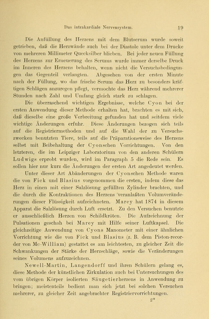 Die Anfüllung des Herzens mit dem Blutserum wurde soweit getrieben, daß die Herzwände auch bei der Diastole unter dem Drucke von mehreren Millimeter Quecksilber blieben. Bei jeder neuen Füllung des Herzens zur Erneuerung des Serums wurde immer derselbe Druck im Inneren des Herzens behalten, wenn nicht die Versuchsbedingun- gen das Gegenteil verlangten. Abgesehen von der ersten Minute nach der Füllung, wo das frische Serum das Herz zu besonders kräf- tigen Schlägen anzuregen pflegt, vermochte das Herz während mehrerer Stunden nach Zahl und Umfang gleich stark zu schlagen. Die überraschend wichtigen Ergebnisse, welche Cyon bei der ersten Anwendung dieser Methode erhalten hat, brachten es mit sich, daß dieselbe eine große Verbreitung gefunden hat und seitdem viele wichtige Änderungen erfuhr. Diese Änderungen bezogen sich teils auf die Registriermethoden und auf die Wahl der zu Versuchs- zwecken benutzten Tiere, teils auf die Präparationsweise des Herzens selbst mit Beibehaltung der Cyon sehen Vorrichtungen. Von den letzteren, die im Leipziger Laboratorium von den anderen Schülern Ludwigs erprobt wurden, wird im Paragraph 5 die Rede sein. Es sollen hier nur kurz die Änderungen der ersten Art angedeutet werden. Unter dieser Art Abänderungen der Cyonschen Methode waren die von Fick und Blasius vorgenommen die ersten, indem diese das Herz in einen mit einer Salzlösung gefüllten Zylinder brachten, und die durch die Kontraktionen des Herzens veranlaßten Volumverände- rungen dieser Flüssigkeit aufzeichneten. Marey hat 1874 in diesem Apparat die Salzlösung durch Luft ersetzt. Zu den Versuchen benutzte er ausschließlich Herzen von Schildkröten. Die Aufzeichnung der Pulsationen geschah bei Marey mit Hilfe seiner Luftkapsel. Die gleichzeitige Anwendung von Cyons Manometer mit einer ähnlichen Vorrichtung wie die von Fick und Blasius (z. B. dem Piston-recor- der von Mc-William) gestattet es am leichtesten, zu gleicher Zeit die Schwankungen der Stärke der Herzschläge, sowie die Veränderungen seines Volumens aufzuzeichnen. Newell-Martin, Langendorff und ihren Schülern gelang es, diese Methode der künstlichen Zirkulation auch bei Untersuchungen des vom übrigen Körper isolierten Säugetierherzens in Anwendung zu bringen; meistenteils bedient man sich jetzt bei solchen Versuchen mehrerer, zu gleicher Zeit angebrachter Registriervorrichtungen. 9*