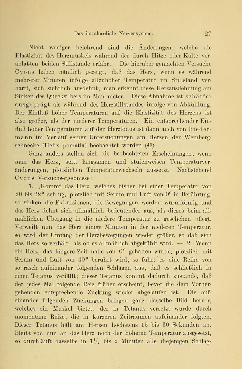 Nicht weniger belehrend sind die Änderungen, welche die Elastizität des Herzmuskels während der durch Hitze oder Kälte ver- anlaßten beiden Stillstände erfährt. Die hierüber gemachten Versuche Cyons haben nämlich gezeigt, daß das Herz, wenn es während mehrerer Minuten infolge allzuhoher Temperatur im Stillstand ver- harrt, sich sichtlich ausdehnt; man erkennt diese Herzausdehnung am Sinken des Quecksilbers im Manometer. Diese Abnahme ist schärfer ausgeprägt als während des Herzstillstandes infolge von Abkühlung. Der Einfluß hoher Temperaturen auf die Elastizität des Herzens ist also größer, als der niederer Temperaturen. Ein entsprechender Ein- fluß hoher Temperaturen auf den Herztonus ist dann auch von Bieder- mann im Verlauf seiner Untersuchungen am Herzen der Weinberg- schnecke (Helix pomatia) beobachtet worden (40). Ganz anders stellen sich die beobachteten Erscheinungen, wenn man das Herz, statt langsamen und stufenweisen Temperaturver- änderungen, plötzlichen Temperaturwechseln aussetzt. Nachstehend Cyons Versuchsergebnisse: 1. „Kommt das Herz, welches bisher bei einer Temperatur von 20 bis 22° schlug, plötzlich mit Serum und Luft von 0° in Berührung, so sinken die Exkursionen, die Bewegungen werden wurmförmig und das Herz dehnt sich allmählich bedeutender aus, als dieses beim all- mählichen Übergang in die niedere Temperatur zu geschehen pflegt. Verweilt nun das Herz einige Minuten in der niederen Temperatur, so wird der Umfang der Herzbewegungen wieder größer, so daß sich das Herz so verhält, als ob es allmählich abgekühlt wird. — 2. Wenn ein Herz, das längere Zeit nahe von 0° gehalten wurde, plötzlich mit Serum und Luft von 40 ° berührt wird, so führt' es eine Reihe von so rasch aufeinander folgenden Schlägen aus, daß es schließlich in einen Tetanus verfällt; dieser Tetanus kommt dadurch zustande, daß der jedes Mal folgende Reiz früher erscheint, bevor die dem Vorher- gehenden entsprechende Zuckung wieder abgelaufen ist. Die auf- einander folgenden Zuckungen bringen ganz dasselbe Bild hervor, welches ein Muskel bietet, der in Tetanus versetzt wurde durch momentane Reize, die in kürzeren Zeiträumen aufeinander folgten. Dieser Tetanus hält am Herzen höchstens 15 bis 30 Sekunden an. Bleibt von nun an das Herz noch der höheren Temperatur ausgesetzt, so durchläuft dasselbe in 1XU bis 2 Minuten alle diejenigen Schlag-