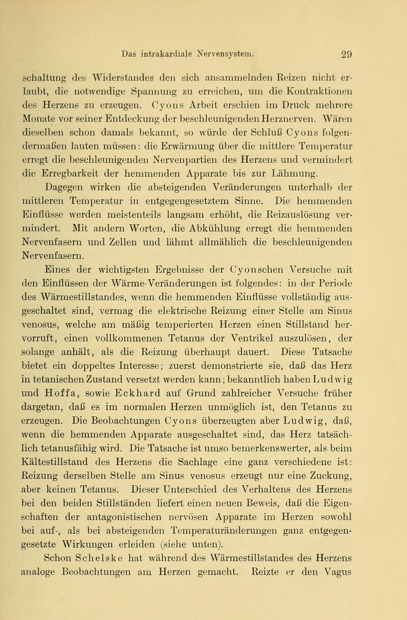 Schaltung des Widerstandes den sich ansammelnden Reizen nicht er- laubt, die notwendige Spannung zu erreichen, um die Kontraktionen des Herzens zu erzeugen. Cyons Arbeit erschien im Druck mehrere Monate vor seiner Entdeckung der beschleunigenden Herznerven. Wären dieselben schon damals bekannt, so würde der Schluß Cyons folgen- dermaßen lauten müssen: die Erwärmung über die mittlere Temperatur erregt die beschleunigenden Nervenpartien des Herzens und vermindert die Erregbarkeit der hemmenden Apparate bis zur Lähmung. Dagegen wirken die absteigenden Veränderungen unterhalb der mittleren Temperatur in entgegengesetztem Sinne. Die hemmenden Einflüsse werden meistenteils langsam erhöht, die Reizauslösung ver- mindert. Mit andern Worten, die Abkühlung erregt die hemmenden Nervenfasern und Zellen und lähmt allmählich die beschleunigenden Nervenfasern. Eines der wichtigsten Ergebnisse der Cyonsehen Versuche mit den Einflüssen der Wärme-Veränderungen ist folgendes: in der Periode des Wärmestillstandes, wenn die hemmenden Einflüsse vollständig aus- geschaltet sind, vermag die elektrische Reizung einer Stelle am Sinus venosus, welche am mäßig temperierten Herzen einen Stillstand her- vorruft, einen vollkommenen Tetanus der Ventrikel auszulösen, der solange anhält, als die Reizung überhaupt dauert. Diese Tatsache bietet ein doppeltes Interesse; zuerst demonstrierte sie, daß das Herz in tetanischen Zustand versetzt werden kann; bekanntlich haben Ludwig und Hoffa, sowie Eckhard auf Grund zahlreicher Versuche früher dargetan, daß es im normalen Herzen unmöglich ist, den Tetanus zu erzeugen. Die Beobachtungen Cyons überzeugten aber Ludwig, daß, wenn die hemmenden Apparate ausgeschaltet sind, das Herz tatsäch- lich tetanusfähig wird. Die Tatsache ist umso bemerkenswerter, als beim Kältestillstand des Herzens die Sachlage eine ganz verschiedene ist: Reizung derselben Stelle am Sinus venosus erzeugt nur eine Zuckung, aber keinen Tetanus. Dieser Unterschied des Verhaltens des Herzens bei den beiden Stillständen liefert einen neuen Beweis, daß die Eigen- schaften der antagonistischen nervösen Apparate im Herzen sowohl bei auf-, als bei absteigenden Temperaturänderungen ganz entgegen- gesetzte Wirkungen erleiden (siehe unten). Schon Schelske hat während des Wärmestillstandes des Herzens analoge Beobachtungen am Herzen gemacht. Reizte er den Vagus