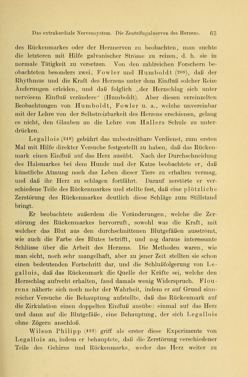 des Rückenmarkes oder der Herznerven zu beobachten, man suchte die letzteren mit Hilfe galvanischer Ströme zu reizen, d. h. sie in normale Tätigkeit zu versetzen. Von den zahlreichen Forschern be- obachteten besonders zwei, Fowler und Humboldt (208), daß der Rhythmus und die Kraft des Herzens unter dem Einfluß solcher Reize Änderungen erleiden, und daß folglich „der Herzschlag sich unter nervösem Einfluß verändere (Humboldt). Aber diesen vereinzelten Beobachtungen von Humboldt, Fowler u. a., welche unvereinbar mit der Lehre von der Selbstreizbarkeit des Herzens erschienen, gelang es nicht, den Glauben an die Lehre von Hallers Schule zu unter- drücken. Legallois (248) gebührt das unbestreitbare Verdienst, zum ersten Mal mit Hilfe direkter Versuche festgestellt zu haben, daß das Rücken- mark einen Einfluß auf das Herz ausübt. Nach der Durchschneidung des Halsmarkes bei dem Hunde und der Katze beobachtete er, daß künstliche Atmung noch das Leben dieser Tiere zu erhalten vermag, und daß ihr Herz zu schlagen fortfährt. Darauf zerstörte er ver- schiedene Teile des Rückenmarkes und stellte fest, daß eine plötzliche Zerstörung des Rückenmarkes deutlich diese Schläge zum Stillstand bringt. Er beobachtete außerdem die Veränderungen, welche die Zer- störung des Rückenmarkes hervorruft, sowohl was die Kraft, mit welcher das Blut aus den durchschnittenen Blutgefäßen ausströmt, wie auch die Farbe des Blutes betrifft, und zog daraus interessante Schlüsse über die Arbeit des Herzens. Die Methoden waren, wie man sieht, noch sehr mangelhaft, aber zu jener Zeit stellten sie schon einen bedeutenden Fortschritt dar, und die Schlußfolgerung von Le- gallois, daß das Rückenmark die Quelle der Kräfte sei, welche den Herzschlag aufrecht erhalten, fand damals wenig Widerspruch. Flou- rens näherte sich noch mehr der Wahrheit, indem er auf Grund sinn- reicher Versuche die Behauptung aufstellte, daß das Rückenmark auf die Zirkulation einen doppelten Einfluß ausübe: einmal auf das Herz und dann auf die Blutgefäße, eine Behauptung, der sich Legallois ohne Zögern anschloß. Wilson Philipp (422) griff als erster diese Experimente von Legallois an, indem er behauptete, daß die Zerstörung verschiedener Teile des Gehirns und Rückenmarks, weder das Herz weiter zu