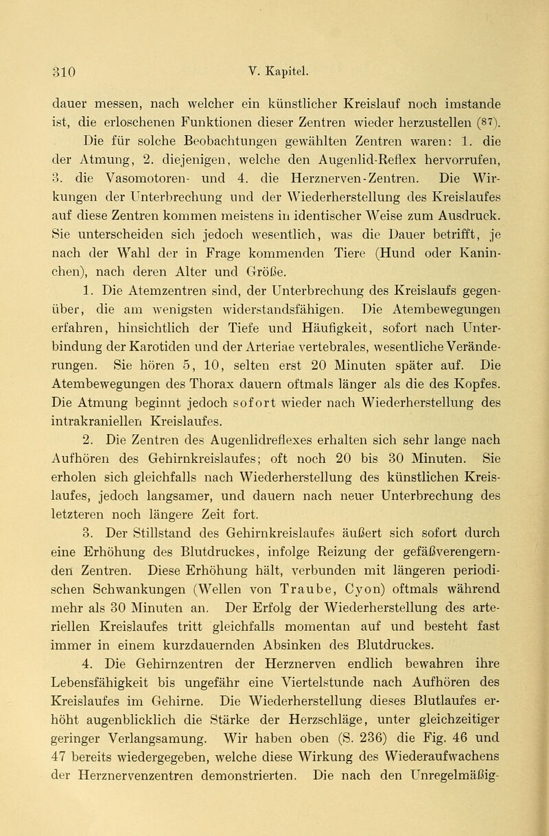 dauer messen, nach welcher ein künstlicher Kreislauf noch imstande ist, die erloschenen Funktionen dieser Zentren wieder herzustellen (87). Die für solche Beobachtungen gewählten Zentren waren: 1. die der Atmung, 2. diejenigen, welche den Augenlid-Reflex hervorrufen, 3. die Vasomotoren- und 4. die Herznerven-Zentren. Die Wir- kungen der Unterbrechung und der Wiederherstellung des Kreislaufes auf diese Zentren kommen meistens in identischer Weise zum Ausdruck. Sie unterscheiden sich jedoch wesentlich, was die Dauer betrifft, je nach der Wahl der in Frage kommenden Tiere (Hund oder Kanin- chen), nach deren Alter und Größe. 1. Die Atemzentren sind, der Unterbrechung des Kreislaufs gegen- über, die am wenigsten widerstandsfähigen. Die Atembewegungen erfahren, hinsichtlich der Tiefe und Häufigkeit, sofort nach Unter- bindung der Karotiden und der Arteriae vertebrales, wesentliche Verände- rungen. Sie hören 5, 10, selten erst 20 Minuten später auf. Die Atembewegungen des Thorax dauern oftmals länger als die des Kopfes. Die Atmung beginnt jedoch sofort wieder nach Wiederherstellung des intrakraniellen Kreislaufes. 2. Die Zentren des Augenlidreflexes erhalten sich sehr lange nach Aufhören des Gehirnkreislaufes; oft noch 20 bis 30 Minuten. Sie erholen sich gleichfalls nach Wiederherstellung des künstlichen Kreis- laufes, jedoch langsamer, und dauern nach neuer Unterbrechung des letzteren noch längere Zeit fort. 3. Der Stillstand des Gehirnkreislaufes äußert sich sofort durch eine Erhöhung des Blutdruckes, infolge Reizung der gefäßverengern- den Zentren. Diese Erhöhung hält, verbunden mit längeren periodi- schen Schwankungen (Wellen von Traube, Cyon) oftmals während mehr als 30 Minuten an. Der Erfolg der Wiederherstellung des arte- riellen Kreislaufes tritt gleichfalls momentan auf und besteht fast immer in einem kurzdauernden Absinken des Blutdruckes. 4. Die Gehirnzentren der Herznerven endlich bewahren ihre Lebensfähigkeit bis ungefähr eine Viertelstunde nach Aufhören des Kreislaufes im Gehirne. Die Wiederherstellung dieses Blutlaufes er- höht augenblicklich die Stärke der Herzschläge, unter gleichzeitiger geringer Verlangsamung. Wir haben oben (S. 236) die Fig. 46 und 47 bereits wiedergegeben, welche diese Wirkung des Wiederaufwachens der Herznervenzentren demonstrierten. Die nach den Unregelmäßig-