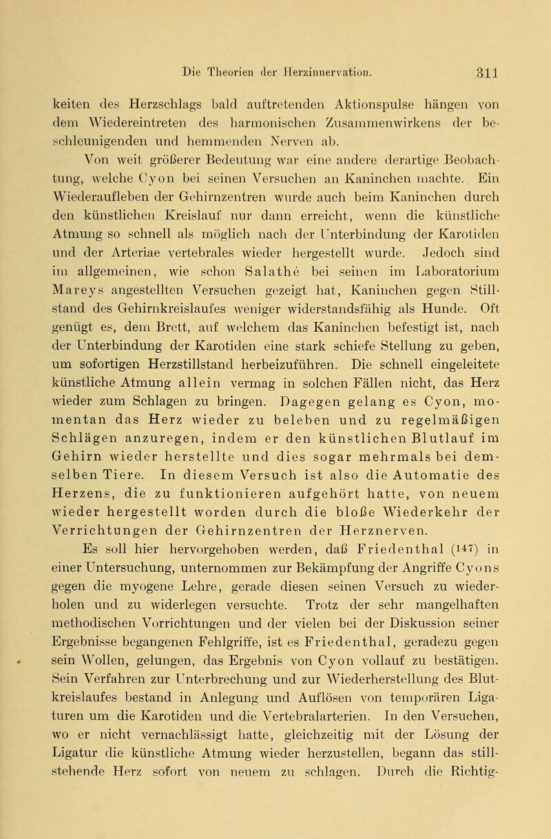 keiten des Herzschlags bald auftretenden Aktionspulse hängen von dem Wiedereintreten des harmonischen Zusammenwirkens der be- schleunigenden und hemmenden Nerven ab. Von weit größerer Bedeutung war eine andere derartige Beobach- tung, welche Cyon bei seinen Versuchen an Kaninchen machte. Ein Wiederaufleben der Gehirnzentren wurde auch beim Kaninchen durch den künstlichen Kreislauf nur dann erreicht, wenn die künstliche Atmung so schnell als möglich nach der Unterbindung der Karotiden und der Arteriae vertebrales wieder hergestellt wurde. Jedoch sind im allgemeinen, wie schon Salathe bei seinen im Laboratorium Mareys angestellten Versuchen gezeigt hat, Kaninchen gegen Still- stand des Gehirnkreislaufes weniger widerstandsfähig als Hunde. Oft genügt es, dem Brett, auf welchem das Kaninchen befestigt ist, nach der Unterbindung der Karotiden eine stark schiefe Stellung zu geben, um sofortigen Herzstillstand herbeizuführen. Die schnell eingeleitete künstliche Atmung allein vermag in solchen Fällen nicht, das Herz wieder zum Schlagen zu bringen. Dagegen gelang es Cyon, mo- mentan das Herz wieder zu beleben und zu regelmäßigen Schlägen anzuregen, indem er den künstlichen Blutlauf im Gehirn wieder herstellte und dies sogar mehrmals bei dem- selben Tiere. In diesem Versuch ist also die Automatie des Herzens, die zu funktionieren aufgehört hatte, von neuem wieder hergestellt worden durch die bloße Wiederkehr der Verrichtungen der Gehirnzentren der Herznerven. Es soll hier hervorgehoben werden, daß Friedenthal (147) in einer Untersuchung, unternommen zur Bekämpfung der Angriffe Cyons gegen die myogene Lehre, gerade diesen seinen Versuch zu wieder- holen und zu widerlegen versuchte. Trotz der sehr mangelhaften methodischen Vorrichtungen und der vielen bei der Diskussion seiner Ergebnisse begangenen Fehlgriffe, ist es Friedenthal, geradezu gegen sein Wollen, gelungen, das Ergebnis von Cyon vollauf zu bestätigen. Sein Verfahren zur Unterbrechung und zur Wiederherstellung des Blut- kreislaufes bestand in Anlegung und Auflösen von temporären Liga- turen um die Karotiden und die Vertebralarterien. In den Versuchen, wo er nicht vernachlässigt hatte, gleichzeitig mit der Lösung der Ligatur die künstliche Atmung wieder herzustellen, begann das still- stehende Herz sofort von neuem zu schlagen. Durch die Richtig-