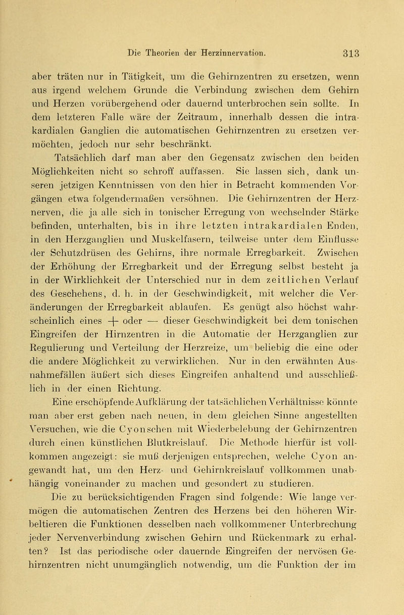 aber träten nur in Tätigkeit, um die Gehirnzentren zu ersetzen, wenn aus irgend welchem Grunde die Verbindung zwischen dem Gehirn und Herzen vorübergehend oder dauernd unterbrochen sein sollte. In dem letzteren Falle wäre der Zeitraum, innerhalb dessen die intra- kardialen Ganglien die automatischen Gehirnzentren zu ersetzen ver- möchten, jedoch nur sehr beschränkt. Tatsächlich darf man aber den Gegensatz zwischen den beiden Möglichkeiten nicht so schroff auffassen. Sie lassen sich, dank un- seren jetzigen Kenntnissen von den hier in Betracht kommenden Vor- gängen etwa folgendermaßen versöhnen. Die Gehirnzentren der Herz- nerven, die ja alle sich in tonischer Erregung von wechselnder Stärke befinden, unterhalten, bis in ihre letzten intrakardialen Enden, in den Herzganglien und Muskelfasern, teilweise unter dem Einflüsse der Schutzdrüsen des Gehirns, ihre normale Erregbarkeit. Zwischen der Erhöhung der Erregbarkeit und der Erregung selbst besteht ja in der Wirklichkeit der Unterschied nur in dem zeitlichen Verlauf des Geschehens, d. h. in der Geschwindigkeit, mit welcher die Ver- änderungen der Erregbarkeit ablaufen. Es genügt also höchst wahr- scheinlich eines -j- oder — dieser Geschwindigkeit bei dem tonischen Eingreifen der Hirnzentren in die Automatie der Herzganglien zur Regulierung und Verteilung der Herzreize, um beliebig die eine oder die andere Möglichkeit zu verwirklichen. Nur in den erwähnten Aus- nahmefällen äußert sich dieses Eingreifen anhaltend und ausschließ- lich in der einen Richtung. Eine erschöpfende Aufklärung der tatsächlichen Verhältnisse könnte man aber erst geben nach neuen, in dem gleichen Sinne angestellten Versuchen, wie die Cyonsehen mit Wiederbelebung der Gehirnzentren durch einen künstlichen Blutkreislauf. Die Methode hierfür ist voll- kommen angezeigt: sie muß derjenigen entsprechen, welche Cyon an- gewandt hat, um den Herz- und Gehirnkreislauf vollkommen unab- hängig voneinander zu machen und gesondert zu studieren. Die zu berücksichtigenden Fragen sind folgende: Wie lange ver- mögen die automatischen Zentren des Herzens bei den höheren Wir- beltieren die Funktionen desselben nach vollkommener Unterbrechung jeder Nervenverbindung zwischen Gehirn und Rückenmark zu erhal- ten? Ist das periodische oder dauernde Eingreifen der nervösen Ge- hirnzentren nicht unumgänglich notwendig, um die Funktion der im