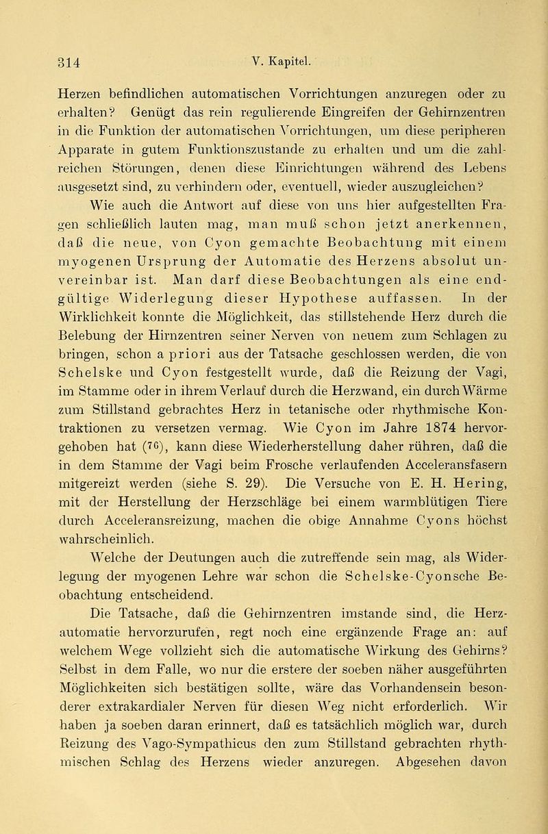 Herzen befindlichen automatischen Vorrichtungen anzuregen oder zu erhalten? Genügt das rein regulierende Eingreifen der Gehirnzentren in die Funktion der automatischen Vorrichtungen, um diese peripheren Apparate in gutem Funktionszustande zu erhalten und um die zahl- reichen Störungen, denen diese Einrichtungen während des Lebens ausgesetzt sind, zu verhindern oder, eventuell, wieder auszugleichen'? Wie auch die Antwort auf diese von uns hier aufgestellten Fra- gen schließlich lauten mag, man muß schon jetzt anerkennen, daß die neue, von Cyon gemachte Beobachtung mit einem myogenen Ursprung der Automatie des Herzens absolut un- vereinbar ist. Man darf diese Beobachtungen als eine end- gültige Widerlegung dieser Hypothese auffassen. In der Wirklichkeit konnte die Möglichkeit, das stillstehende Herz durch die Belebung der Hirnzentren seiner Nerven von neuem zum Schlagen zu bringen, schon a priori aus der Tatsache geschlossen werden, die von Schelske und Cyon festgestellt wurde, daß die Reizung der Vagi, im Stamme oder in ihrem Verlauf durch die Herzwand, ein durch Wärme zum Stillstand gebrachtes Herz in tetanische oder rhythmische Kon- traktionen zu versetzen vermag. Wie Cyon im Jahre 1874 hervor- gehoben hat (70), kann diese Wiederherstellung daher rühren, daß die in dem Stamme der Vagi beim Frosche verlaufenden Acceleransfasern mitgereizt werden (siehe S. 29). Die Versuche von E. H. Hering, mit der Herstellung der Herzschläge bei einem warmblütigen Tiere durch Acceleransreizung, machen die obige Annahme Cyons höchst wahrscheinlich. Welche der Deutungen auch die zutreffende sein mag, als Wider- legung der myogenen Lehre war schon die Schelske-Cyonsche Be- obachtung entscheidend. Die Tatsache, daß die Gehirnzentren imstande sind, die Herz- automatie hervorzurufen, regt noch eine ergänzende Frage an: auf welchem Wege vollzieht sich die automatische Wirkung des Gehirns? Selbst in dem Falle, wo nur die erstere der soeben näher ausgeführten Möglichkeiten sich bestätigen sollte, wäre das Vorhandensein beson- derer extrakardialer Nerven für diesen Weg nicht erforderlich. Wir haben ja soeben daran erinnert, daß es tatsächlich möglich war, durch Reizung des Vago-Sympathicus den zum Stillstand gebrachten rhyth- mischen Schlag des Herzens wieder anzuregen. Abgesehen davon