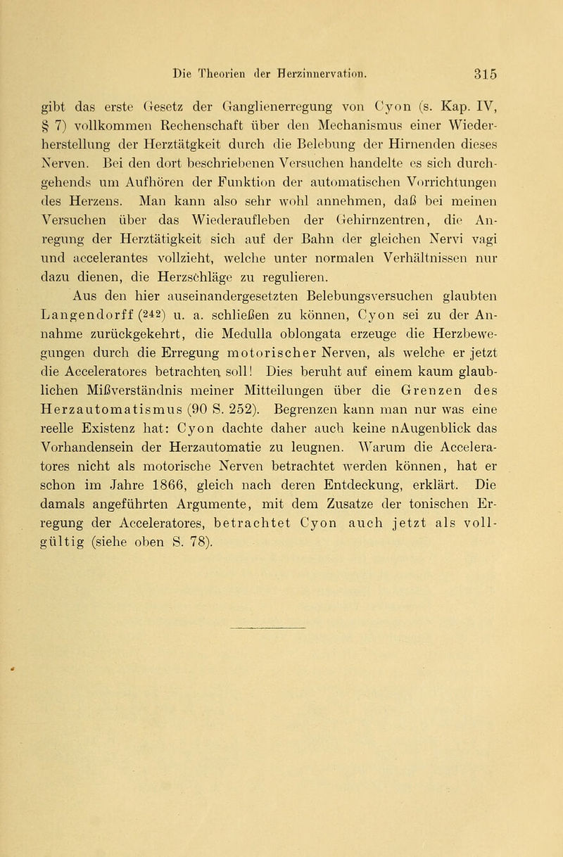 gibt das erste Gesetz der Ganglienerregung von Cyon (s. Kap. IV, § 7) vollkommen Rechenschaft über den Mechanismus einer Wieder- herstellung der Herztätgkeit durch die Belebung der Hirnenden dieses Nerven. Bei den dort beschriebenen Versuchen handelte es sich durch - gehends um Aufhören der Funktion der automatischen Vorrichtungen des Herzens. Man kann also sehr wohl annehmen, daß bei meinen Versuchen über das Wiederaufleben der Gehirnzentren, die An- regung der Herztätigkeit sich auf der Bahn der gleichen Nervi vagi und accelerantes vollzieht, welche unter normalen Verhältnissen nur dazu dienen, die Herzschläge zu regulieren. Aus den hier auseinandergesetzten Belebungsversuchen glaubten Langendorff (242) u. a. schließen zu können, Cyon sei zu der An- nahme zurückgekehrt, die Medulla oblongata erzeuge die Herzbewe- gungen durch die Erregung motorischer Nerven, als welche er jetzt die Acceleratores betrachten soll! Dies beruht auf einem kaum glaub- lichen Mißverständnis meiner Mitteilungen über die Grenzen des Herzautomatismus (90 S. 252). Begrenzen kann man nur was eine reelle Existenz hat: Cyon dachte daher auch keine nAugenblick das Vorhandensein der Herzautomatie zu leugnen. Warum die Accelera- tores nicht als motorische Nerven betrachtet werden können, hat er schon im Jahre 1866, gleich nach deren Entdeckung, erklärt. Die damals angeführten Argumente, mit dem Zusätze der tonischen Er- regung der Acceleratores, betrachtet Cyon auch jetzt als voll- gültig (siehe oben S. 78).