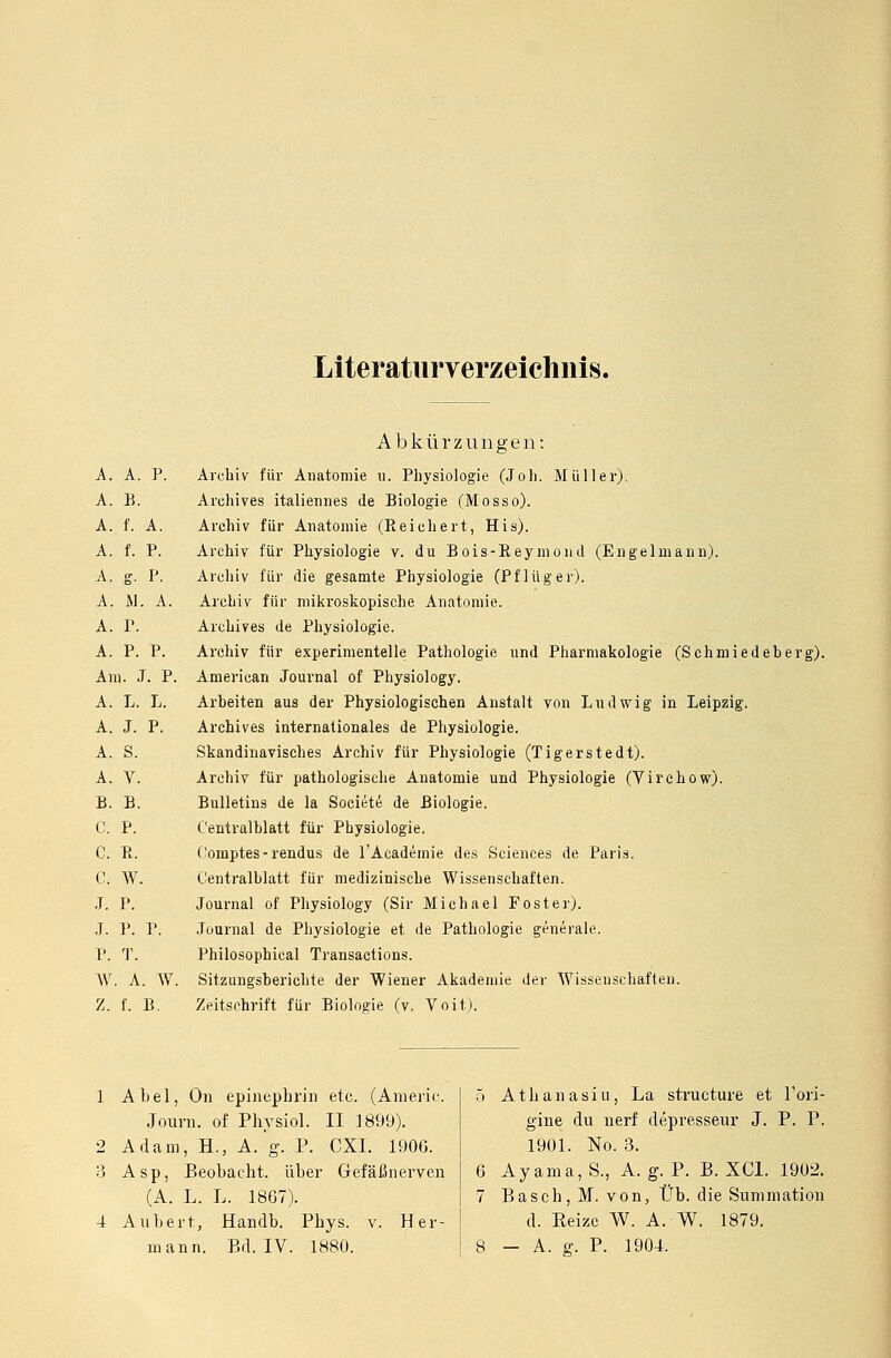 Literaturverzeichnis. Abkürzungen: A. A. P. Archiv für Anatomie n. Physiologie (Joh. Müller). A. B. Archives italiennes de Biologie (Mosso). A. f. A. Archiv für Anatomie (Reichert, His). A. f. P. Archiv für Physiologie v. du Bois-Reymond (Engelmann). A. g. P. Archiv für die gesamte Physiologie (Pf lüg er). A. iL A. Archiv für mikroskopische Anatomie. A. P. Archives de Physiologie. A. P. P. Archiv für experimentelle Pathologie und Pharmakologie (Schmiedeber Am. J. P. American Journal of Physiology. A. L. L. Arbeiten aus der Physiologischen Anstalt von Ludwig in Leipzig. A. J. P. Archives internationales de Physiologie. A. S. Skandinavisches Archiv für Physiologie (Tigerstedt). A. V. Archiv für pathologische Anatomie und Physiologie (Virchow). B. B. Bulletins de la Societe de Biologie. C. P. Centralblatt für Physiologie. C. R. Oomptes-rendus de l'Academie des Sciences de Paris. C. W. Centralblatt für medizinische Wissenschaften. J. P. Journal of Physiology (Sir Michael Foster). J. P. P. Journal de Physiologie et de Pathologie generale. P. T. Philosophical Transactions. W. A. W. Sitzungsberichte der Wiener Akademie der Wissenschaften. Z. f. B. Zeitschrift für Biologie (v. Voit). 1 Abel, On epinephrin etc. (Americ. Journ. of Physiol. II 1899). 2 Adam, H., A. g. P. CXI. 1906. 3 Asp, Beobacht. über Gefäßnerven (A. L. L. 1867). 4 Aubert., Handb. Pbys. v. Her- 5 Athanasiu, La structure et l'ori- gine du nerf depresseur J. P. P. 1901. No. 3. 6 Ayama,S., A. g. P. B. XC1. 1902. 7 Bascb, M. von, Üb. die Summation d. Reize W. A. W. 1879.