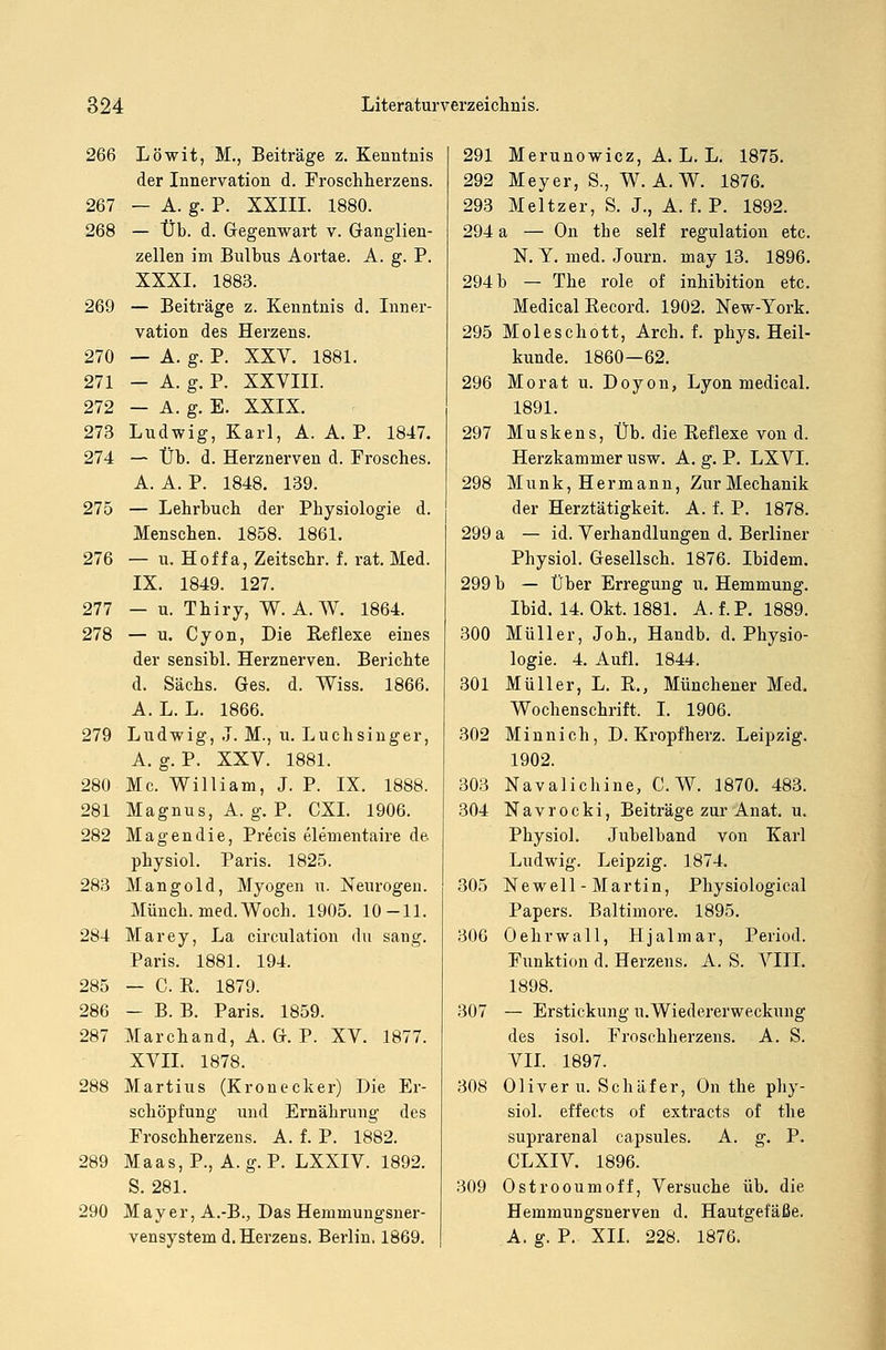 266 Löwit, M., Beiträge z. Kenntnis der Innervation d. Froschherzens. 267 — A. g. P. XXIII. 1880. 268 — Üb. d. Gegenwart v. Ganglien- zellen im Bulbus Aortae. A. g. P. XXXI. 1883. 269 — Beiträge z. Kenntnis d. Inner- vation des Herzens. 270 — A. g. P. XXV. 1881. 271 - A. g. P. XXVIII. 272 — A. g. E. XXIX. 273 Ludwig, Karl, A. A. P. 1847. 274 — Üb. d. Herznerven d. Frosches. A. A. P. 1848. 139. 275 — Lehrbuch der Physiologie d. Menschen. 1858. 1861. 276 — u. Hoffa, Zeitschr. f. rat. Med. IX. 1849. 127. 277 — u. Thiry, W. A.W. 1864. 278 — u. Cyon, Die Reflexe eines der sensibl. Herznerven. Berichte d. Sachs. Ges. d. Wiss. 1866. A. L. L. 1866. 279 Ludwig, J. M., u. Luchsinger, A. g. P. XXV. 1881. 280 Mc. William, J. P. IX. 1888. 281 Magnus, A. g. P. CXI. 1906. 282 Magendie, Precis elementaire de physiol. Paris. 1825. 283 Mangold, Myogen u. Neurogen. Münch. med.Woch. 1905. 10-11. 284 Marey, La circulation du sang. Paris. 1881. 194. 285 — C. R. 1879. 286 - B. B. Paris. 1859. 287 Marchand, A. G. P. XV. 1877. XVII. 1878. 288 Martins (Kronecker) Die Er- schöpfung und Ernährung des Froschherzens. A. f. P. 1882. 289 Maas, P., A. g. P. LXXIV. 1892. S. 281. 290 Mayer, A.-B., Das Hemmungsner- vensystem d. Herzens. Berlin. 1869. 291 Merunowicz, A. L. L. 1875. 292 Meyer, S., W.A.W. 1876. 293 Meltzer, S. J., A. f. P. 1892. 294 a — On the seif regulation etc. N. Y. med. Journ. may 13. 1896. 294 b — The role of inhibition etc. Medical Record. 1902. New-York. 295 Moleschott, Ar eh. f. phys. Heil- kunde. 1860—62. 296 Mo rat u. Doyon, Lyon medical. 1891. 297 Muskens, Üb. die Reflexe von d. Herzkammer usw. A. g. P. LXVI. 298 Munk, Hermann, Zur Mechanik der Herztätigkeit. A. f. P. 1878. 299 a — id. Verhandlungen d. Berliner Physiol. Gesellsch. 1876. Ibidem. 299 b — Über Erregung u. Hemmung. Ibid. 14. Okt. 1881. A. f. P. 1889. 300 Müller, Joh., Handb. d. Physio- logie. 4. Aufl. 1844. 301 Müller, L. R., Münchener Med. Wochenschrift, I. 1906. 302 Minnich, D. Kropf herz. Leipzig. 1902. 303 Navalichine, C.W. 1870. 483. 304 Navrocki, Beiträge zur Anat. u. Physiol. Jubelband von Karl Ludwig. Leipzig. 1874. 305 Newell - Martin, Physiological Papers. Baltimore. 1895. 306 Oehrwall, Hjalmar, Period. Funktion d. Herzens. A. S. VIII. 1898. 307 — Erstickung U.Wiedererweckung des isol. Froschherzens. A. S. VII. 1897. 308 Oliver u. Schäfer, On the phy- siol. effects of extracts of the suprarenal capsules. A. g. P. CLXIV. 1896. 309 Ostrooumoff, Versuche üb. die Hemmungsnerven d. Hautgefäße. A. g. P. XII. 228. 1876.