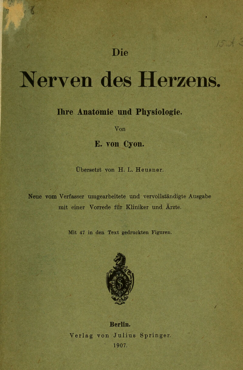 Die Nerven des Herzens. Ihre Anatomie und Physiologie. Von E. yon Cyon. Übersetzt von H. L. Heusner. Neue vom Verfasser umgearbeitete und vervollständigte Ausgabe mit einer Vorrede für Kliniker und Ärzte. Mit 47 in den Text gedruckten Figuren. Berlin. Verlag von Julius Springer. 1907.