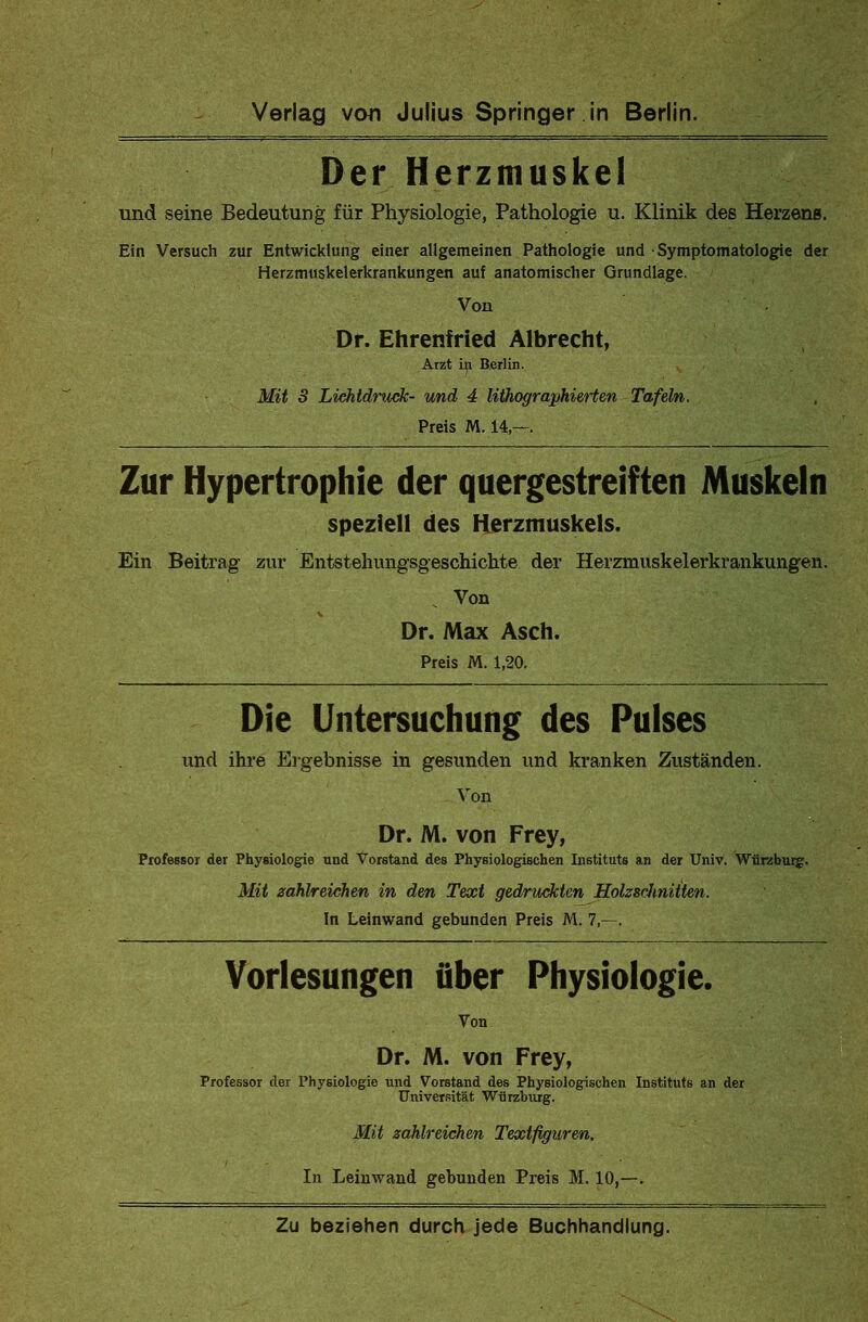 Der Herzmuskel und seine Bedeutung für Physiologie, Pathologie u. Klinik des Herzens. Ein Versuch zur Entwicklung einer allgemeinen Pathologie und Symptomatologie der Herzmuskelerkrankungen auf anatomischer Grundlage. Von Dr. Ehrenfried Albrecht, Arzt in Berlin. Mit 3 Lichtdruck- und 4 lithographierten Tafeln. Preis M. 14,—. Zur Hypertrophie der quergestreiften Muskeln speziell des Herzmuskels. Ein Beitrag zur Entstehungsgeschichte der Herzmuskelerkrankungen. Von Dr. Max Asch. Preis M. 1,20. Die Untersuchung des Pulses und ihre Ergebnisse in gesunden und kranken Zuständen. Von Dr. M. von Frey, Professor der Physiologie und Vorstand des Physiologischen Instituts an der Univ. Würzburg. Mit zahlreichen in den Text gedruckten Holzschnitten. In Leinwand gebunden Preis M. 7,—. Vorlesungen über Physiologie. Von Dr. M. von Frey, Professor der Physiologie und Vorstand des Physiologischen Instituts an der Universität Wijrzburg. Mit zahlreichen Textfiguren. In Leinwand gebunden Preis M. 10,—.