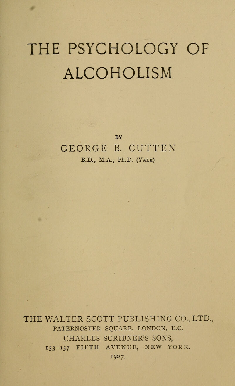 ALCOHOLISM BY GEORGE B. CUTTEN B.D, M.A, Ph.D. (Yale) THE WALTER SCOTT PUBLISHING CO., LTD, PATERNOSTER SQUARE, LONDON, E.C. CHARLES SCRIBNER'S SONS, 153-157 FIFTH AVENUE, NEW YORK. 1907.