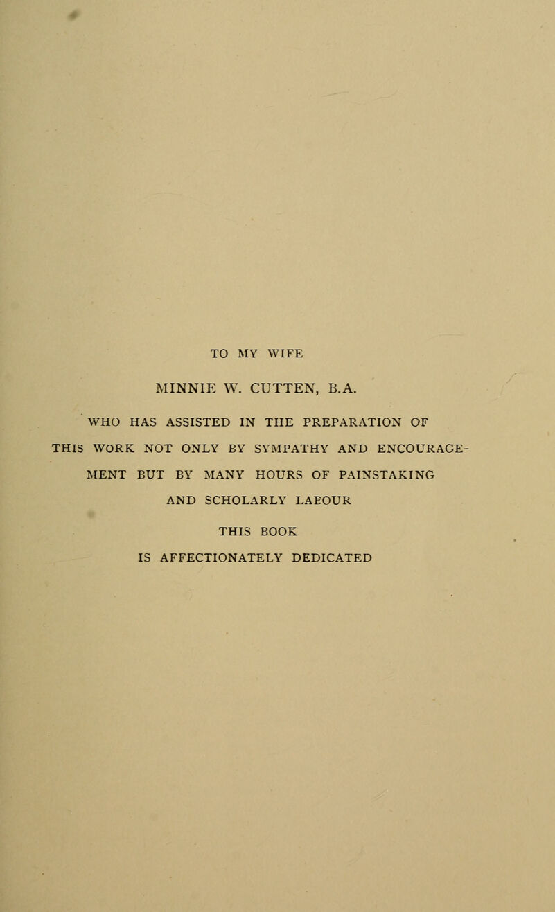 TO MY WIFE MINNIE W. CUTTEN, B.A. WHO HAS ASSISTED IN THE PREPARATION OF THIS WORK NOT ONLY BY SYMPATHY AND ENCOURAGE- MENT BUT BY MANY HOURS OF PAINSTAKING AND SCHOLARLY LAEOUR THIS BOOK IS AFFECTIONATELY DEDICATED