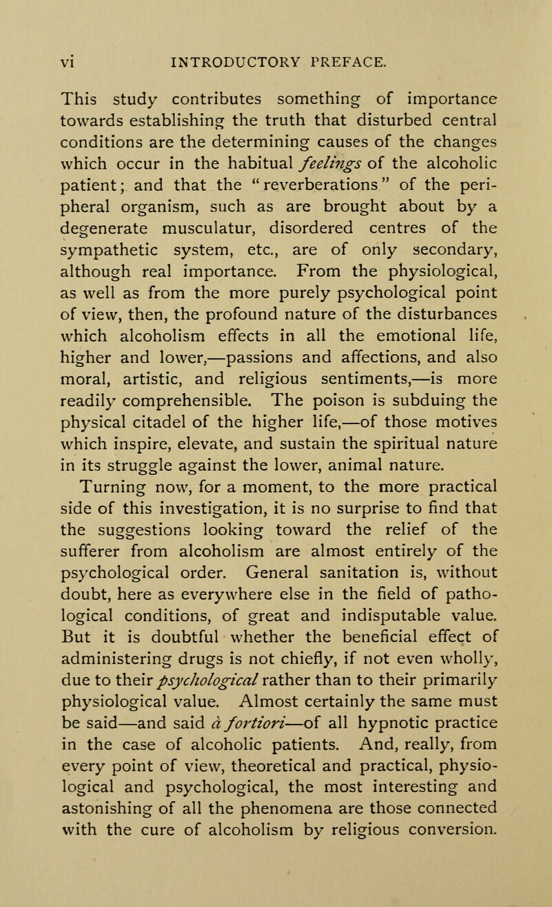 This study contributes something of importance towards establishing the truth that disturbed central conditions are the determining causes of the changes which occur in the habitual feelings of the alcoholic patient; and that the reverberations of the peri- pheral organism, such as are brought about by a degenerate musculatur, disordered centres of the sympathetic system, etc., are of only secondary, although real importance. From the physiological, as well as from the more purely psychological point of view, then, the profound nature of the disturbances which alcoholism effects in all the emotional life, higher and lower,—passions and affections, and also moral, artistic, and religious sentiments,—is more readily comprehensible. The poison is subduing the physical citadel of the higher life,—of those motives which inspire, elevate, and sustain the spiritual nature in its struggle against the lower, animal nature. Turning now, for a moment, to the more practical side of this investigation, it is no surprise to find that the suggestions looking toward the relief of the sufferer from alcoholism are almost entirely of the psychological order. General sanitation is, without doubt, here as everywhere else in the field of patho- logical conditions, of great and indisputable value. But it is doubtful whether the beneficial effect of administering drugs is not chiefly, if not even wholly, due to their psychological rather than to their primarily physiological value. Almost certainly the same must be said—and said a fortiori—of all hypnotic practice in the case of alcoholic patients. And, really, from every point of view, theoretical and practical, physio- logical and psychological, the most interesting and astonishing of all the phenomena are those connected with the cure of alcoholism by religious conversion.