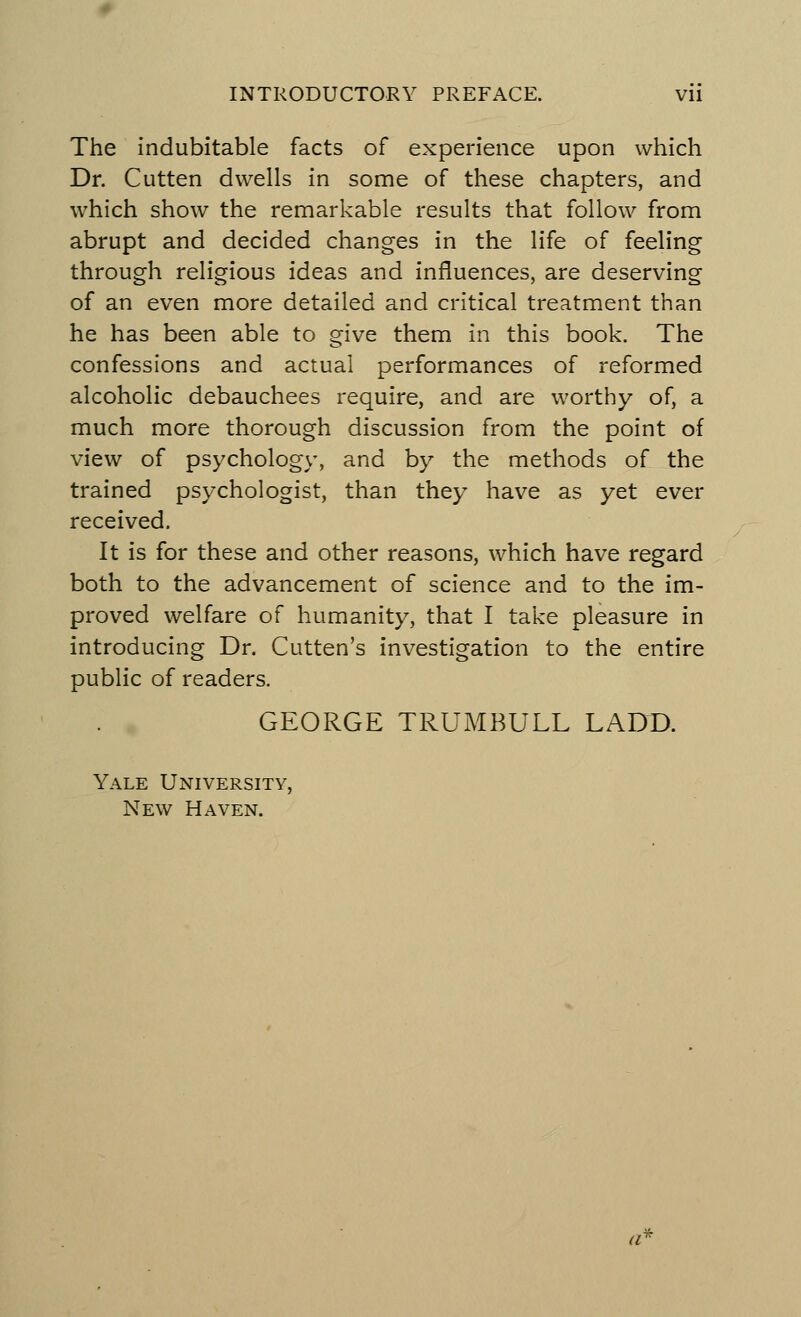 The indubitable facts of experience upon which Dr. Cutten dwells in some of these chapters, and which show the remarkable results that follow from abrupt and decided changes in the life of feeling through religious ideas and influences, are deserving of an even more detailed and critical treatment than he has been able to give them in this book. The confessions and actual performances of reformed alcoholic debauchees require, and are worthy of, a much more thorough discussion from the point of view of psychology, and by the methods of the trained psychologist, than they have as yet ever received. It is for these and other reasons, which have regard both to the advancement of science and to the im- proved welfare of humanity, that I take pleasure in introducing Dr. Cutten's investigation to the entire public of readers. GEORGE TRUMBULL LADD. Yale University, New Haven. a?