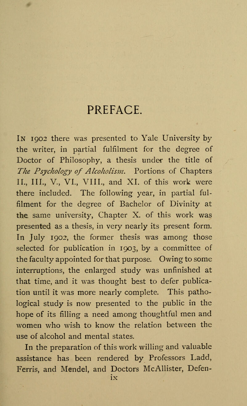 PREFACE. In 1902 there was presented to Yale University by the writer, in partial fulfilment for the degree of Doctor of Philosophy, a thesis under the title of The Psychology of Alcoholism. Portions of Chapters II., III., V., VI., VIII., and XL of this work were there included. The following year, in partial ful- filment for the degree of Bachelor of Divinity at the same university, Chapter X. of this work was presented as a thesis, in very nearly its present form. In July 1902, the former thesis was among those selected for publication in 1903, by a committee of the faculty appointed for that purpose. Owing to some interruptions, the enlarged study was unfinished at that time, and it was thought best to defer publica- tion until it was more nearly complete. This patho- logical study is now presented to the public in the hope of its filling a need among thoughtful men and women who wish to know the relation between the use of alcohol and mental states. In the preparation of this work willing and valuable assistance has been rendered by Professors Ladd, Ferris, and Mendel, and Doctors McAllister, Defen-