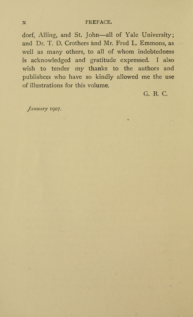 dorf, Ailing, and St. John—all of Yale University; and Dr. T. D. Crothers and Mr. Fred L. Emmons, as well as many others, to all of whom indebtedness is acknowledged and gratitude expressed. I also wish to tender my thanks to the authors and publishers who have so kindly allowed me the use of illustrations for this volume. G. B. C. January 1907.