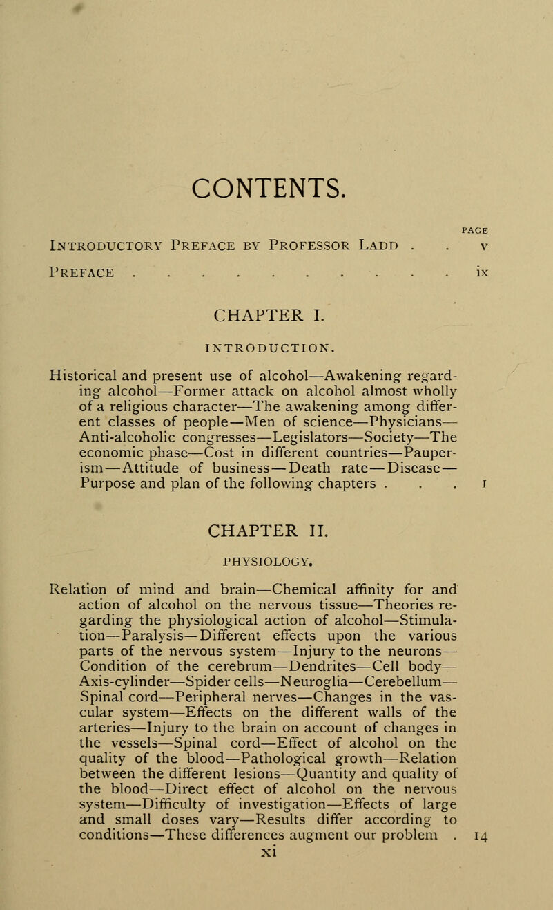 CONTENTS. PAGE Introductory Preface by Professor Ladd . . v Preface ix CHAPTER I. INTRODUCTION. Historical and present use of alcohol—Awakening regard- ing alcohol—Former attack on alcohol almost wholly of a religious character—The awakening among differ- ent classes of people—Men of science—Physicians— Anti-alcoholic congresses—Legislators—Society—The economic phase—Cost in different countries—Pauper- ism—Attitude of business — Death rate—Disease — Purpose and plan of the following chapters i CHAPTER II. PHYSIOLOGY. Relation of mind and brain—Chemical affinity for and action of alcohol on the nervous tissue—Theories re- garding the physiological action of alcohol—Stimula- tion—Paralysis—Different effects upon the various parts of the nervous system—Injury to the neurons— Condition of the cerebrum—Dendrites—Cell body— Axis-cylinder—Spider cells—Neuroglia—Cerebellum— Spinal cord—Peripheral nerves—Changes in the vas- cular system—Effects on the different walls of the arteries—Injury to the brain on account of changes in the vessels—Spinal cord—Effect of alcohol on the quality of the blood—Pathological growth—Relation between the different lesions—Quantity and quality of the blood—Direct effect of alcohol on the nervous system—Difficulty of investigation—Effects of large and small doses vary—Results differ according to conditions—These differences augment our problem . 14