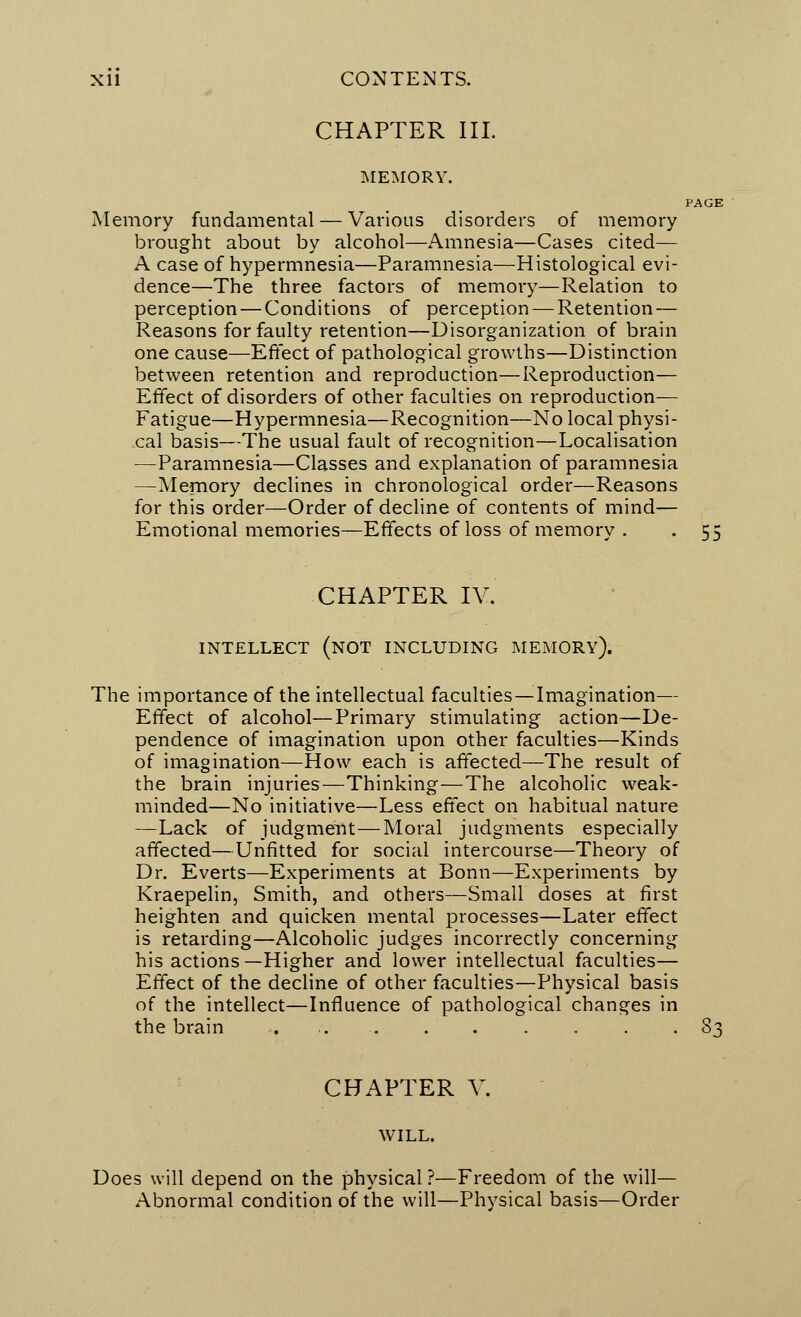 CHAPTER III. MEMORY. PAGE Memory fundamental — Various disorders of memory brought about by alcohol—Amnesia—Cases cited— A case of hypermnesia—Paramnesia—Histological evi- dence—The three factors of memory—Relation to perception — Conditions of perception — Retention — Reasons for faulty retention—Disorganization of brain one cause—Effect of pathological growths—Distinction between retention and reproduction—Reproduction— Effect of disorders of other faculties on reproduction— Fatigue—Hypermnesia—Recognition—No local physi- cal basis—The usual fault of recognition—Localisation —Paramnesia—Classes and explanation of paramnesia —Memory declines in chronological order—Reasons for this order—Order of decline of contents of mind— Emotional memories—Effects of loss of memory . . 55 CHAPTER IV. INTELLECT (NOT INCLUDING MEMORY). The importance of the intellectual faculties — Imagination— Effect of alcohol—Primary stimulating action—De- pendence of imagination upon other faculties—Kinds of imagination—How each is affected—The result of the brain injuries—Thinking—The alcoholic weak- minded—No initiative—Less effect on habitual nature —Lack of judgment—Moral judgments especially affected—Unfitted for social intercourse—Theory of Dr. Everts—Experiments at Bonn—Experiments by Kraepelin, Smith, and others—Small doses at first heighten and quicken mental processes—Later effect is retarding—Alcoholic judges incorrectly concerning his actions—Higher and lower intellectual faculties— Effect of the decline of other faculties—Physical basis of the intellect—Influence of pathological changes in the brain 83 CHAPTER V. WILL. Does will depend on the physical ?—Freedom of the will— Abnormal condition of the will—Physical basis—Order