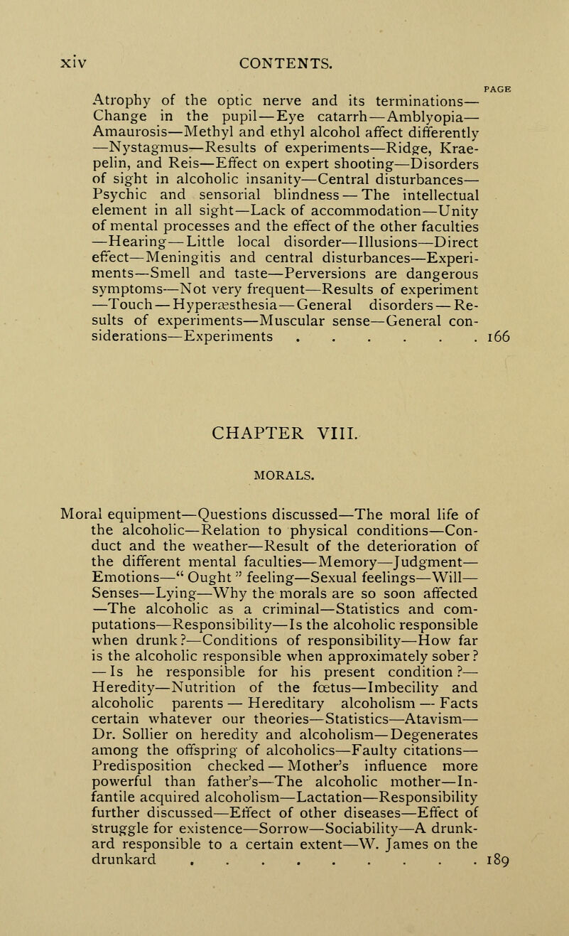 PAGE Atrophy of the optic nerve and its terminations— Change in the pupil—Eye catarrh—Amblyopia— Amaurosis—Methyl and ethyl alcohol affect differently —Nystagmus—Results of experiments—Ridge, Krae- pelin, and Reis—Effect on expert shooting—Disorders of sight in alcoholic insanity—Central disturbances— Psychic and sensorial blindness — The intellectual element in all sight—Lack of accommodation—Unity of mental processes and the effect of the other faculties —Hearing—Little local disorder—Illusions—Direct effect—Meningitis and central disturbances—Experi- ments—Smell and taste—Perversions are dangerous symptoms—Not very frequent—Results of experiment —Touch — Hyperesthesia—General disorders — Re- sults of experiments—Muscular sense—General con- siderations—Experiments 166 CHAPTER VIII. MORALS. Moral equipment—Questions discussed—The moral life of the alcoholic—Relation to physical conditions—Con- duct and the weather—Result of the deterioration of the different mental faculties—Memory—Judgment— Emotions— Ought  feeling—Sexual feelings—Will— Senses—Lying—Why the morals are so soon affected —The alcoholic as a criminal—Statistics and com- putations—Responsibility—Is the alcoholic responsible when drunk?—Conditions of responsibility—How far is the alcoholic responsible when approximately sober ? — Is he responsible for his present condition ?— Heredity—Nutrition of the foetus—Imbecility and alcoholic parents — Hereditary alcoholism — Facts certain whatever our theories—Statistics—Atavism— Dr. Sollier on heredity and alcoholism—Degenerates among the offspring of alcoholics—Faulty citations— Predisposition checked — Mother's influence more powerful than father's—The alcoholic mother—In- fantile acquired alcoholism—Lactation—Responsibility further discussed—Effect of other diseases—Effect of struggle for existence—Sorrow—Sociability—A drunk- ard responsible to a certain extent—W. James on the drunkard 189