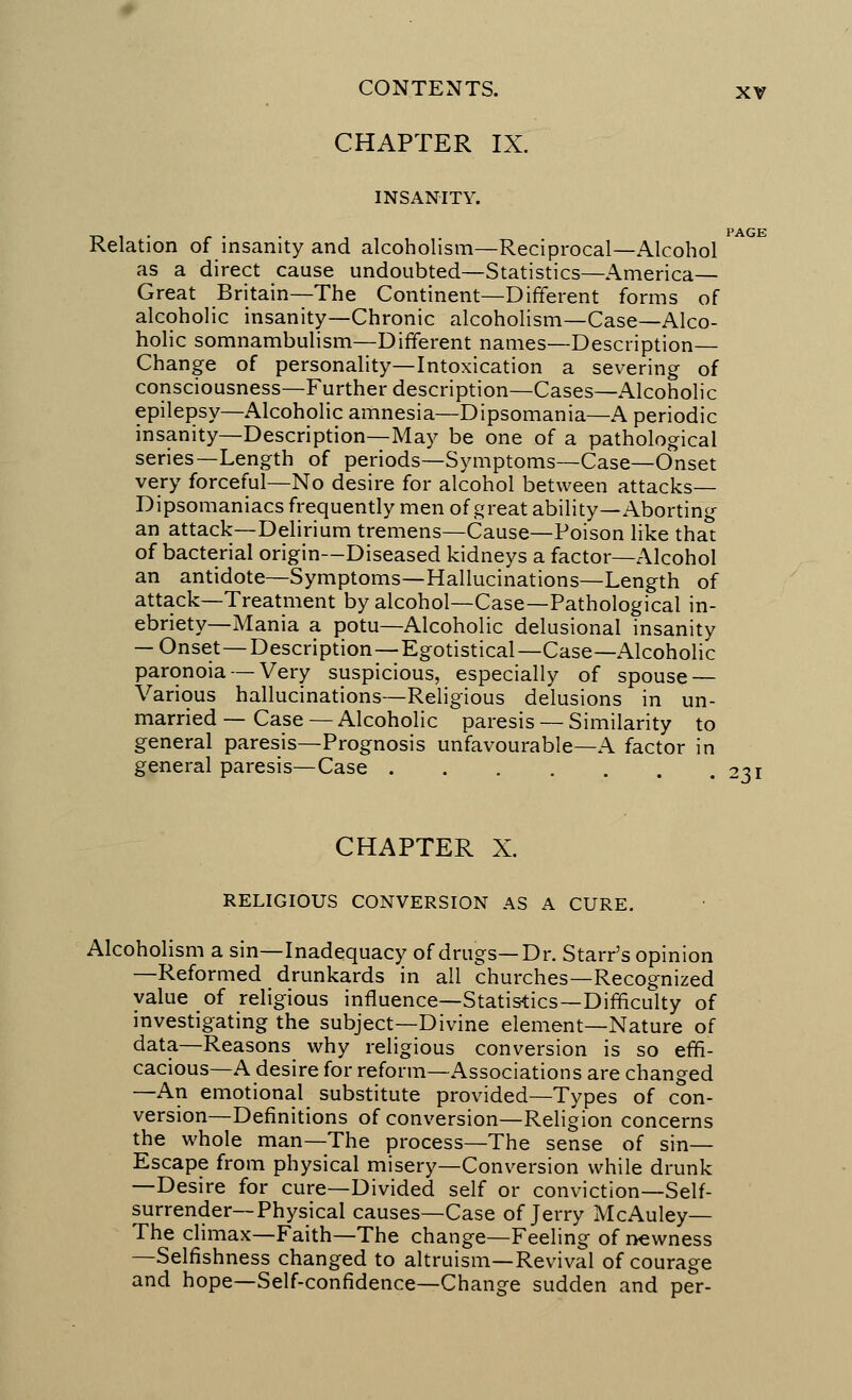 CHAPTER IX. INSANITY. -n i • • • PAGE Relation of insanity and alcoholism—Reciprocal—Alcohol as a direct cause undoubted—Statistics—America— Great Britain—The Continent—Different forms of alcoholic insanity—Chronic alcoholism—Case—Alco- holic somnambulism—Different names—Description— Change of personality—Intoxication a severing of consciousness—Further description—Cases—Alcoholic epilepsy—Alcoholic amnesia—Dipsomania—A periodic insanity—Description—May be one of a pathological series—Length of periods—Symptoms—Case—Onset very forceful—No desire for alcohol between attacks— Dipsomaniacs frequently men of great ability—Aborting an attack—Delirium tremens—Cause—Poison like that of bacterial origin—Diseased kidneys a factor—Alcohol an antidote—Symptoms—Hallucinations—Length of attack—Treatment by alcohol—Case—Pathological in- ebriety—Mania a potu—Alcoholic delusional insanity — Onset—Description—Egotistical—Case—Alcoholic paranoia — Very suspicious, especially of spouse — Various hallucinations—Religious delusions in un- married — Case — Alcoholic paresis — Similarity to general paresis—Prognosis unfavourable—A factor in general paresis—Case 231 CHAPTER X. RELIGIOUS CONVERSION AS A CURE. Alcoholism a sin—Inadequacy of drugs—Dr. Starr's opinion —Reformed drunkards in all churches—Recognized value of religious influence—Statistics—Difficulty of investigating the subject—Divine element—Nature of data—Reasons why religious conversion is so effi- cacious—A desire for reform—Associations are changed —An emotional substitute provided—Types of con- version—Definitions of conversion—Religion concerns the whole man—The process—The sense of sin— Escape from physical misery—Conversion while drunk —Desire for cure—Divided self or conviction—Self- surrender—Physical causes—Case of Jerry McAuley— The climax—Faith—The change—Feeling of newness —Selfishness changed to altruism—Revival of courage and hope—Self-confidence—Change sudden and per-