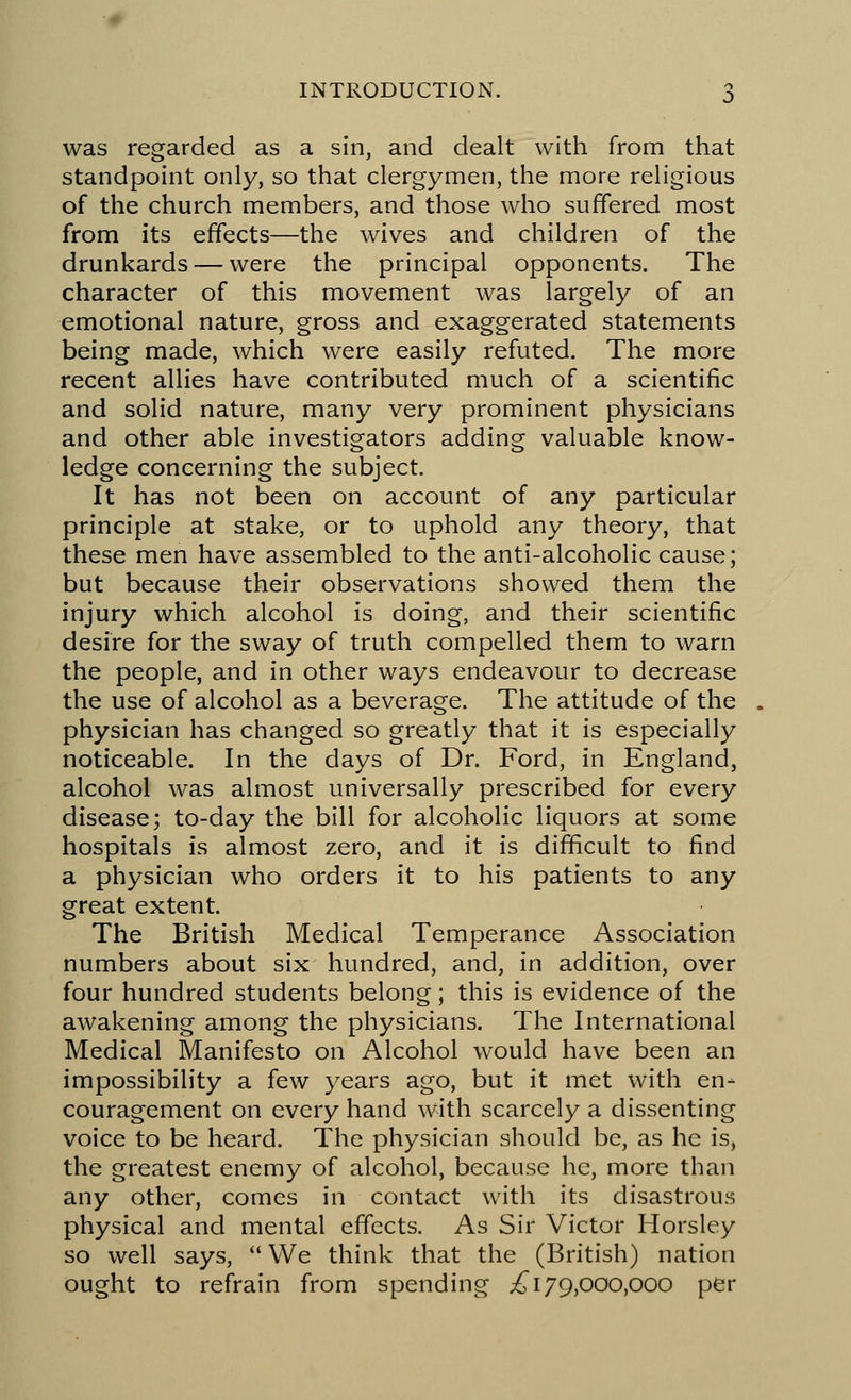 was regarded as a sin, and dealt with from that standpoint only, so that clergymen, the more religious of the church members, and those who suffered most from its effects—the wives and children of the drunkards — were the principal opponents. The character of this movement was largely of an emotional nature, gross and exaggerated statements being made, which were easily refuted. The more recent allies have contributed much of a scientific and solid nature, many very prominent physicians and other able investigators adding valuable know- ledge concerning the subject. It has not been on account of any particular principle at stake, or to uphold any theory, that these men have assembled to the anti-alcoholic cause; but because their observations showed them the injury which alcohol is doing, and their scientific desire for the sway of truth compelled them to warn the people, and in other ways endeavour to decrease the use of alcohol as a beverage. The attitude of the physician has changed so greatly that it is especially noticeable. In the days of Dr. Ford, in England, alcohol was almost universally prescribed for every disease; to-day the bill for alcoholic liquors at some hospitals is almost zero, and it is difficult to find a physician who orders it to his patients to any great extent. The British Medical Temperance Association numbers about six hundred, and, in addition, over four hundred students belong; this is evidence of the awakening among the physicians. The International Medical Manifesto on Alcohol would have been an impossibility a few years ago, but it met with en- couragement on every hand with scarcely a dissenting voice to be heard. The physician should be, as he is, the greatest enemy of alcohol, because he, more than any other, comes in contact with its disastrous physical and mental effects. As Sir Victor Horsley so well says, We think that the (British) nation ought to refrain from spending ,£179,000,000 per