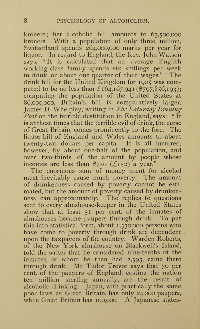 kroners; her alcoholic bill amounts to 63,500,000 kroners. With a population of only three million, Switzerland spends 264,000,000 marks per year for liquor. In regard to England, the Rev. John Watson says, It is calculated that an average English working-class family spends six shillings per week in drink, or about one quarter of their wages. The drink bill for the United Kingdom for 1905 was com- puted to be no less than ^164,167,941 ($797,856,193); computing the population of the United States at 86,000.000, Britain's bill is comparatively larger. James D. Whelpley, writing in The Saturday Evening- Post on the terrible destitution in England, says :  It is at these times that the terrible evil of drink, the curse of Great Britain, comes prominently to the fore. The liquor bill of England and Wales amounts to about twenty-two dollars per capita. It is all incurred, however, by about one-half of the population, and over two-thirds of the amount by people whose incomes are less than $750 (^152) a year. The enormous sum of money spent for alcohol must inevitably cause much poverty. The amount of drunkenness caused by poverty cannot be esti- mated, but the amount of poverty caused by drunken- ness can approximately. The replies to questions sent to every almshouse-keeper in the United States show that at least 51 per cent, of the inmates of almshouses became paupers through drink. To put this into statistical form, about 1,530,000 persons who have come to poverty through drink are dependent upon the taxpayers of the country. Warden Roberts, of the New York almshouse on Blackwell's Island, told the writer that he considered nine-tenths of the inmates, of whom he then had 2,593, came there through drink. Mr. Tudor Trevor says that 70 per cent, of the paupers of England, costing the nation ten million sterling annually, are the result of alcoholic drinking. Japan, with practically the same poor laws as Great Britain, has only 24,000 paupers, while Great Britain has 100,000. A Japanese states-