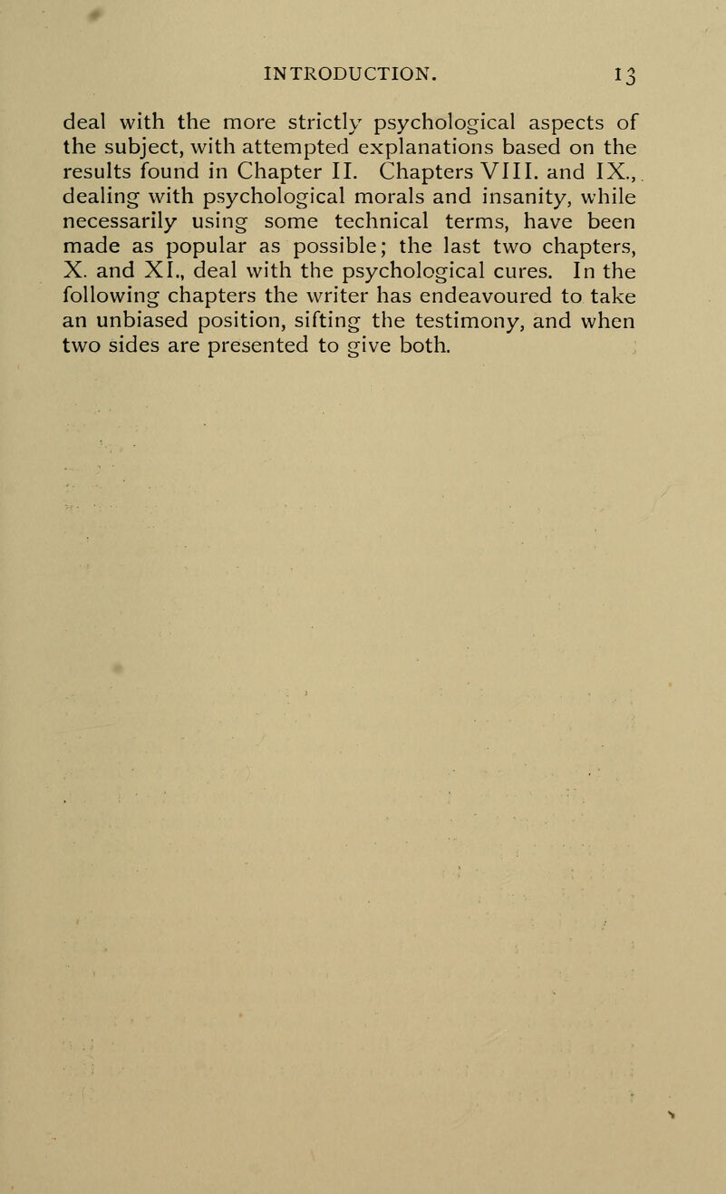 deal with the more strictly psychological aspects of the subject, with attempted explanations based on the results found in Chapter II. Chapters VIII. and IX., dealing with psychological morals and insanity, while necessarily using some technical terms, have been made as popular as possible; the last two chapters, X. and XL, deal with the psychological cures. In the following chapters the writer has endeavoured to take an unbiased position, sifting the testimony, and when two sides are presented to give both.