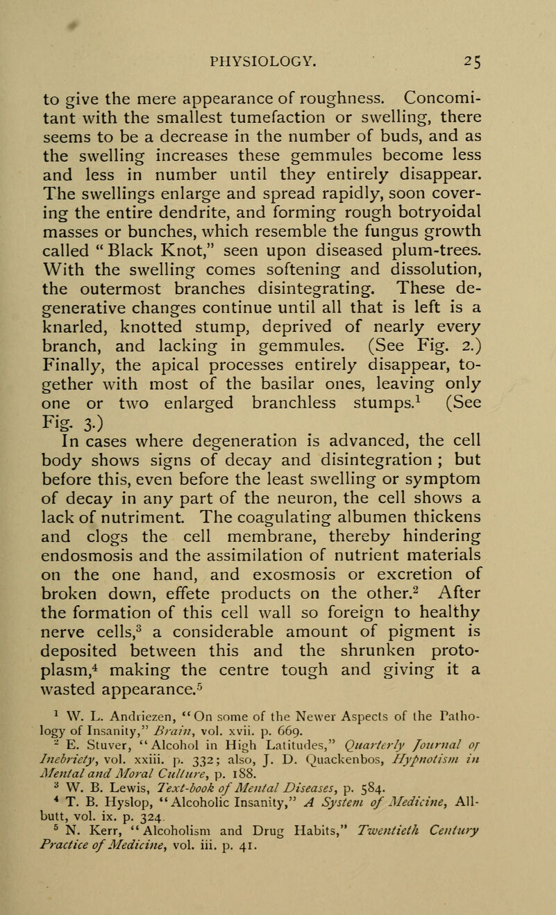 to give the mere appearance of roughness. Concomi- tant with the smallest tumefaction or swelling, there seems to be a decrease in the number of buds, and as the swelling increases these gemmules become less and less in number until they entirely disappear. The swellings enlarge and spread rapidly, soon cover- ing the entire dendrite, and forming rough botryoidal masses or bunches, which resemble the fungus growth called  Black Knot, seen upon diseased plum-trees. With the swelling comes softening and dissolution, the outermost branches disintegrating. These de- generative changes continue until all that is left is a knarled, knotted stump, deprived of nearly every branch, and lacking in gemmules. (See Fig. 2.) Finally, the apical processes entirely disappear, to- gether with most of the basilar ones, leaving only one or two enlarged branchless stumps.1 (See Fig. 30 In cases where degeneration is advanced, the cell body shows signs of decay and disintegration ; but before this, even before the least swelling or symptom of decay in any part of the neuron, the cell shows a lack of nutriment. The coagulating albumen thickens and clogs the cell membrane, thereby hindering endosmosis and the assimilation of nutrient materials on the one hand, and exosmosis or excretion of broken down, effete products on the other.2 After the formation of this cell wall so foreign to healthy nerve cells,3 a considerable amount of pigment is deposited between this and the shrunken proto- plasm,4 making the centre tough and giving it a wasted appearance.5 1 W. L. Andiiezen, On some of the Newer Aspects of the Patho- logy of Insanity, Brain, vol. xvii. p. 669. 2 E. Stuver, Alcohol in High Latitudes, Quarterly fotirnal of Inebriety, vol. xxiii. p. 332; also, J. D. Quackenbos, Hypnotism in Mental and Moral Culture, p. 188. 3 W. B. Lewis, Text-book of Mental Diseases, p. 584. 4 T. B. Hyslop, Alcoholic Insanity, A System of Medicine, All- butt, vol. ix. p. 324. 5 N. Kerr,  Alcoholism and Drug Habits, Twentieth Century Practice of Medicine, vol. iii. p. 41.