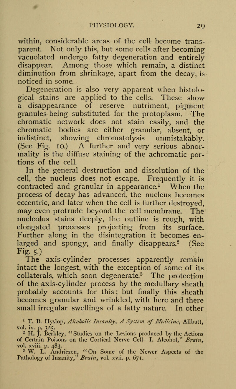 within, considerable areas of the cell become trans- parent. Not only this, but some cells after becoming vacuolated undergo fatty degeneration and entirely disappear. Among those which remain, a distinct diminution from shrinkage, apart from the decay, is noticed in some. Degeneration is also very apparent when histolo- gical stains are applied to the cells. These show a disappearance of reserve nutriment, pigment granules being substituted for the protoplasm. The chromatic network does not stain easily, and the chromatic bodies are either granular, absent, or indistinct, showing chromatolysis unmistakably. (See Fig. 10.) A further and very serious abnor- mality is the diffuse staining of the achromatic por- tions of the cell. In the general destruction and dissolution of the cell, the nucleus does not escape. Frequently it is contracted and granular in appearance.1 When the process of decay has advanced, the nucleus becomes eccentric, and later when the cell is further destroyed, may even protrude beyond the cell membrane. The nucleolus stains deeply, the outline is rough, with elongated processes projecting from its surface. Further along in the disintegration it becomes en- larged and spongy, and finally disappears.2 (See Fig. 5.) The axis-cylinder processes apparently remain intact the longest, with the exception of some of its collaterals, which soon degenerate.3 The protection of the axis-cylinder process by the medullary sheath probably accounts for this; but finally this sheath becomes granular and wrinkled, with here and there small irregular swellings of a fatty nature. In other 1 T. B. Hyslop, Alcoholic Insanity, A System of Medicine, Allbutt, vol. ix. p. 325. 2 H. J. Berkley, Studies on the Lesions produced by the Actions of Certain Poisons on the Cortical Nerve Cell—I. Alcohol, Brain, vol. xviii. p. 483. 3 W. L. Andriezen, On Some of the Newer Aspects of the