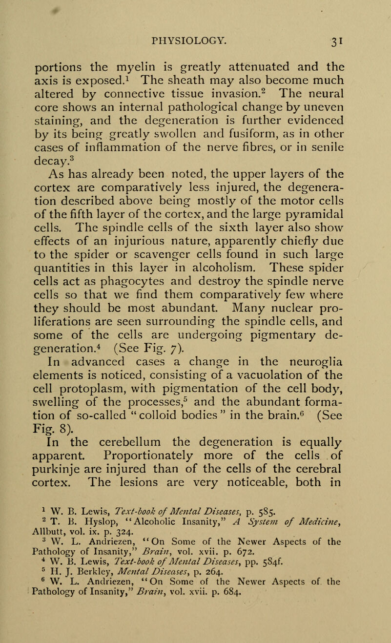 portions the myelin is greatly attenuated and the axis is exposed.1 The sheath may also become much altered by connective tissue invasion.2 The neural core shows an internal pathological change by uneven staining, and the degeneration is further evidenced by its being greatly swollen and fusiform, as in other cases of inflammation of the nerve fibres, or in senile decay.3 As has already been noted, the upper layers of the cortex are comparatively less injured, the degenera- tion described above being mostly of the motor cells of the fifth layer of the cortex, and the large pyramidal cells. The spindle cells of the sixth layer also show effects of an injurious nature, apparently chiefly due to the spider or scavenger cells found in such large quantities in this layer in alcoholism. These spider cells act as phagocytes and destroy the spindle nerve cells so that we find them comparatively few where they should be most abundant. Many nuclear pro- liferations are seen surrounding the spindle cells, and some of the cells are undergoing pigmentary de- generation.4 (See Fig. 7). In advanced cases a change in the neuroglia elements is noticed, consisting of a vacuolation of the cell protoplasm, with pigmentation of the cell body, swelling of the processes,5 and the abundant forma- tion of so-called  colloid bodies  in the brain.6 (See Fig. 8). In the cerebellum the degeneration is equally apparent. Proportionately more of the cells of purkinje are injured than of the cells of the cerebral cortex. The lesions are very noticeable, both in 1 W. B. Lewis, Text-book of Mental Diseases, p. 585. 2 T. B. Hyslop, Alcoholic Insanity, A System of Medicine, Allbutt, vol. ix. p. 324. 3 W. L. Andriezen, On Some of the Newer Aspects of the Pathology of Insanity, Brain, vol. xvii. p. 672. 4 W. B. Lewis, Text-book of Mental Diseases, pp. 5S4f. 5 H. J. Berkley, Mental Diseases, p. 264. 6 W. L. Andriezen, On Some of the Newer Aspects of the