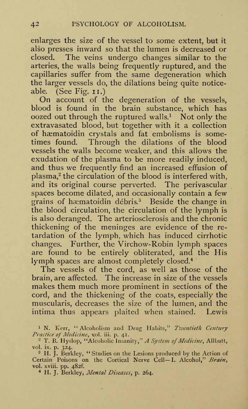 enlarges the size of the vessel to some extent, but it also presses inward so that the lumen is decreased or closed. The veins undergo changes similar to the arteries, the walls being frequently ruptured, and the capillaries suffer from the same degeneration which the larger vessels do, the dilations being quite notice- able. (See Fig. n.) On account of the degeneration of the vessels, blood is found in the brain substance, which has oozed out through the ruptured walls.1 Not only the extravasated blood, but together with it a collection of haematoidin crystals and fat embolisms is some- times found. Through the dilations of the blood vessels the walls become weaker, and this allows the exudation of the plasma to be more readily induced, and thus we frequently find an increased effusion of plasma,2 the circulation of the blood is interfered with, and its original course perverted. The perivascular spaces become dilated, and occasionally contain a few grains of haematoidin debris.8 Beside the change in the blood circulation, the circulation of the lymph is is also deranged. The arteriosclerosis and the chronic thickening of the meninges are evidence of the re- tardation of the lymph, which has induced cirrhotic changes. Further, the Virchow-Robin lymph spaces are found to be entirely obliterated, and the His lymph spaces are almost completely closed.4 The vessels of the cord, as well as those of the brain, are affected. The increase in size of the vessels makes them much more prominent in sections of the cord, and the thickening of the coats, especially the muscularis, decreases the size of the lumen, and the intima thus appears plaited when stained. Lewis 1 N. Kerr, Alcoholism and Drug Habits, Twentieth Century Practice of Medicine, vol. iii. p. 41. 2 T. B. Hyslop, Alcoholic Insanity,' A System of Medicine, Allbutt, vol. ix. p. 324. 3 H. J. Berkley,  Studies on the Lesions produced by the Action of Certain Poisons on the Cortical Neive Cell—I. Alcohol, Brain, vol. xviii. pp. 482^ 4 H. J. Berkley, Mental Diseases, p. 264.