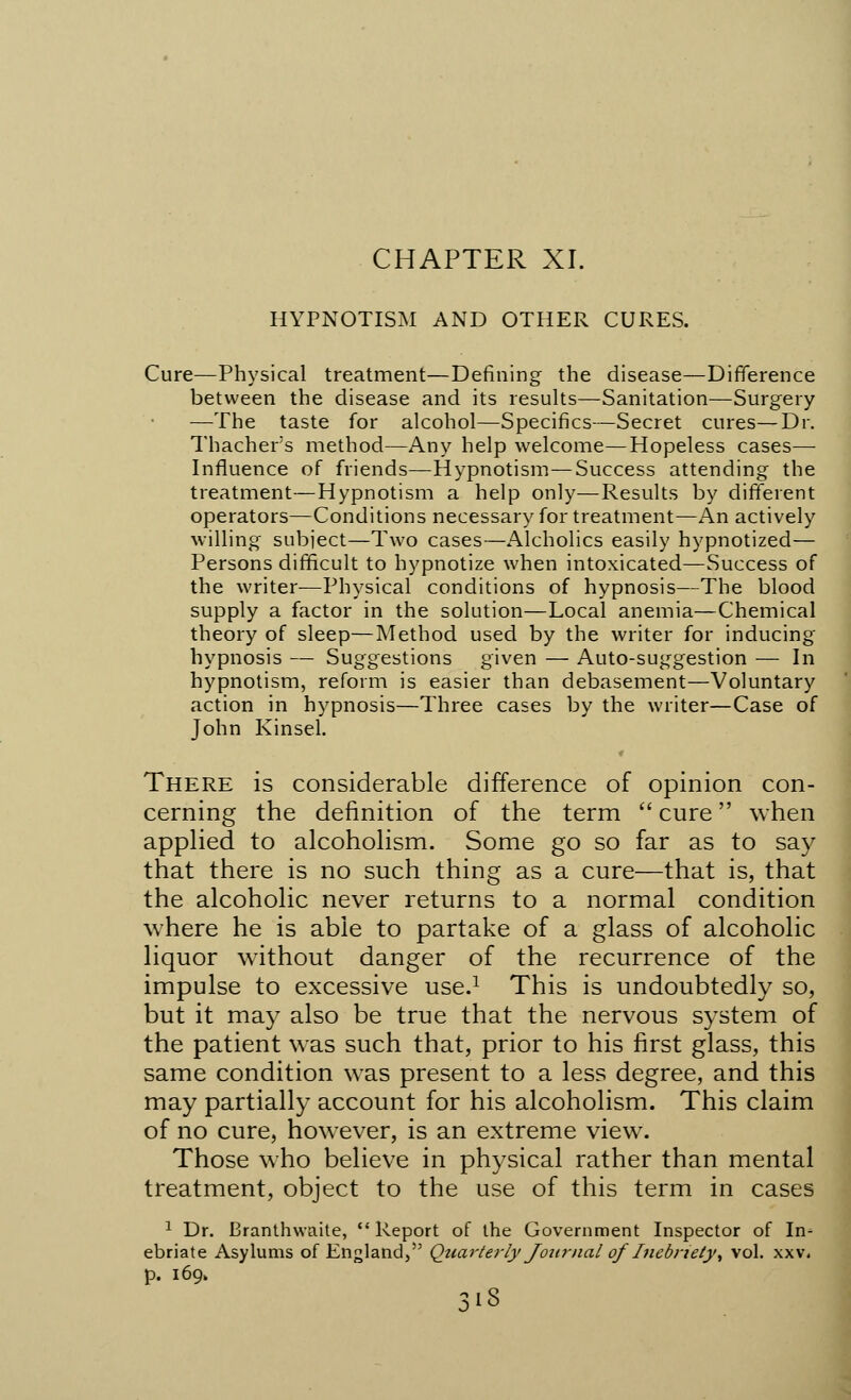 HYPNOTISM AND OTHER CURES. Cure—Physical treatment—Defining the disease—Difference between the disease and its results—Sanitation—Surgery —The taste for alcohol—Specifics—Secret cures—Dr. Thacher's method—Any help welcome—Hopeless cases— Influence of friends—Hypnotism—Success attending the treatment—Hypnotism a help only—Results by different operators—Conditions necessary for treatment—An actively willing subject—Two cases—Alcholics easily hypnotized— Persons difficult to hypnotize when intoxicated—Success of the writer—Physical conditions of hypnosis—The blood supply a factor in the solution—Local anemia—Chemical theory of sleep—Method used by the writer for inducing hypnosis — Suggestions given — Auto-suggestion — In hypnotism, reform is easier than debasement—Voluntary action in hypnosis—Three cases by the writer—Case of John Kinsel. « There is considerable difference of opinion con- cerning the definition of the term  cure when applied to alcoholism. Some go so far as to say that there is no such thing as a cure—that is, that the alcoholic never returns to a normal condition where he is able to partake of a glass of alcoholic liquor without danger of the recurrence of the impulse to excessive use.1 This is undoubtedly so, but it may also be true that the nervous system of the patient was such that, prior to his first glass, this same condition was present to a less degree, and this may partially account for his alcoholism. This claim of no cure, however, is an extreme view. Those who believe in physical rather than mental treatment, object to the use of this term in cases 1 Dr. Branthvvaite,  Report of the Government Inspector of In^ ebriate Asylums of England, Quarterly Journal of Inebriety^ vol. xxv. p. 169. 3'3