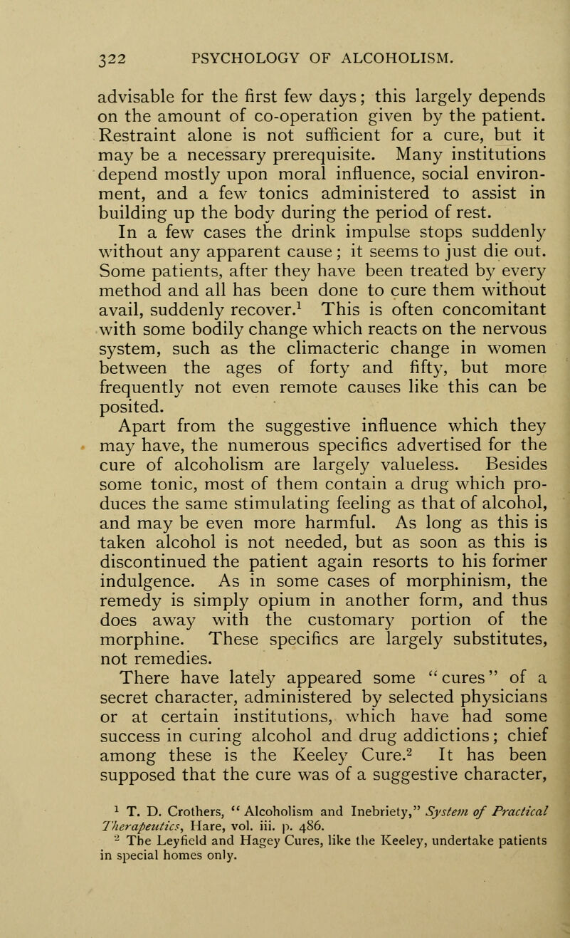 advisable for the first few days; this largely depends on the amount of co-operation given by the patient. Restraint alone is not sufficient for a cure, but it may be a necessary prerequisite. Many institutions depend mostly upon moral influence, social environ- ment, and a few tonics administered to assist in building up the body during the period of rest. In a few cases the drink impulse stops suddenly without any apparent cause ; it seems to just die out. Some patients, after they have been treated by every method and all has been done to cure them without avail, suddenly recover.1 This is often concomitant with some bodily change which reacts on the nervous system, such as the climacteric change in women between the ages of forty and fifty, but more frequently not even remote causes like this can be posited. Apart from the suggestive influence which they may have, the numerous specifics advertised for the cure of alcoholism are largely valueless. Besides some tonic, most of them contain a drug which pro- duces the same stimulating feeling as that of alcohol, and may be even more harmful. As long as this is taken alcohol is not needed, but as soon as this is discontinued the patient again resorts to his former indulgence. As in some cases of morphinism, the remedy is simply opium in another form, and thus does away with the customary portion of the morphine. These specifics are largely substitutes, not remedies. There have lately appeared some cures of a secret character, administered by selected physicians or at certain institutions, which have had some success in curing alcohol and drug addictions; chief among these is the Keeley Cure.2 It has been supposed that the cure was of a suggestive character, 1 T. D. Crothers, Alcoholism and Inebriety, System of Practical Therapeutics, Hare, vol. iii. p. 486. 2 The Leyfield and Hagey Cures, like the Keeley, undertake patients in special homes only.