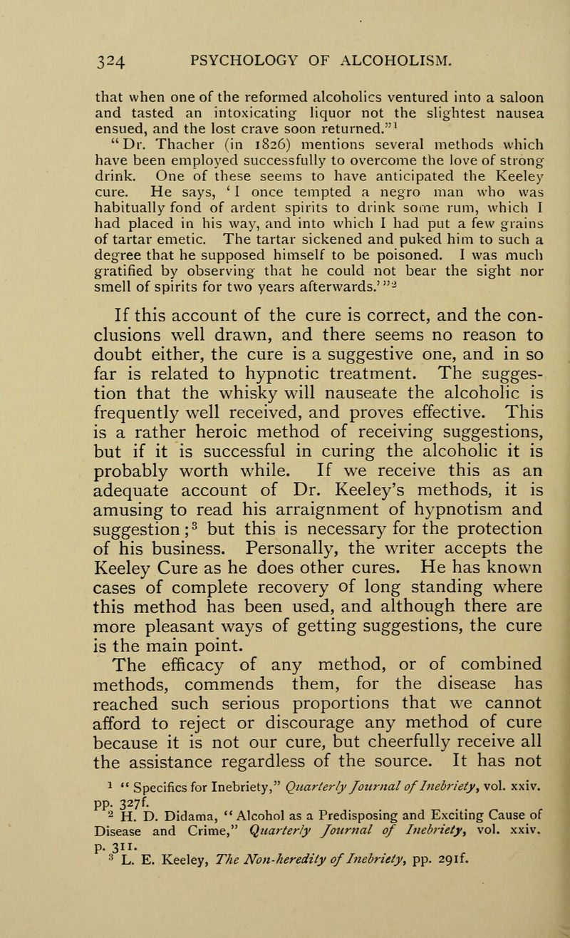 that when one of the reformed alcoholics ventured into a saloon and tasted an intoxicating liquor not the slightest nausea ensued, and the lost crave soon returned.1 Dr. Thacher (in 1826) mentions several methods which have been employed successfully to overcome the love of strong drink. One of these seems to have anticipated the Keeley cure. He says, ' I once tempted a negro man who was habitually fond of ardent spirits to drink some rum, which I had placed in his way, and into which I had put a few grains of tartar emetic. The tartar sickened and puked him to such a degree that he supposed himself to be poisoned. I was much gratified by observing that he could not bear the sight nor smell of spirits for two years afterwards.'2 If this account of the cure is correct, and the con- clusions well drawn, and there seems no reason to doubt either, the cure is a suggestive one, and in so far is related to hypnotic treatment. The sugges- tion that the whisky will nauseate the alcoholic is frequently well received, and proves effective. This is a rather heroic method of receiving suggestions, but if it is successful in curing the alcoholic it is probably worth while. If we receive this as an adequate account of Dr. Keeley's methods, it is amusing to read his arraignment of hypnotism and suggestion;3 but this is necessary for the protection of his business. Personally, the writer accepts the Keeley Cure as he does other cures. He has known cases of complete recovery of long standing where this method has been used, and although there are more pleasant ways of getting suggestions, the cure is the main point. The efficacy of any method, or of combined methods, commends them, for the disease has reached such serious proportions that we cannot afford to reject or discourage any method of cure because it is not our cure, but cheerfully receive all the assistance regardless of the source. It has not 1  Specifics for Inebriety, Quarterly Journal of Inebriety, vol. xxiv. pp. 327f. 2 H. D. Didama, Alcohol as a Predisposing and Exciting Cause of Disease and Crime, Quarterly Journal of Inebriety, vol. xxiv. p. 311. 3 L. E. Keeley, The Non-heredity of Inebriety, pp. 20,if.