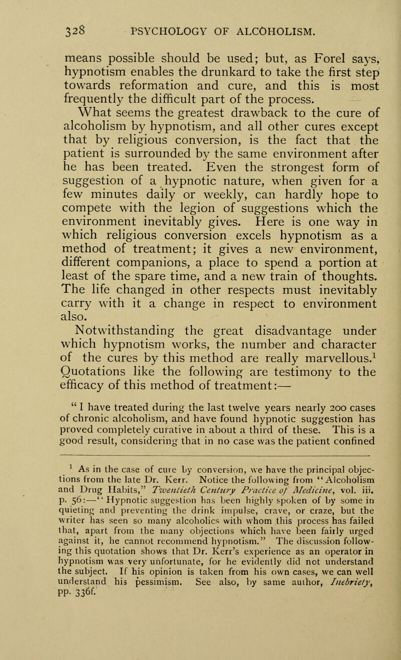 means possible should be used; but, as Forel says, hypnotism enables the drunkard to take the first step towards reformation and cure, and this is most frequently the difficult part of the process. What seems the greatest drawback to the cure of alcoholism by hypnotism, and all other cures except that by religious conversion, is the fact that the patient is surrounded by the same environment after he has been treated. Even the strongest form of suggestion of a hypnotic nature, when given for a few minutes daily or weekly, can hardly hope to compete with the legion of suggestions which the environment inevitably gives. Here is one way in which religious conversion excels hypnotism as a method of treatment; it gives a new environment, different companions, a place to spend a portion at least of the spare time, and a new train of thoughts. The life changed in other respects must inevitably carry with it a change in respect to environment also. Notwithstanding the great disadvantage under which hypnotism works, the number and character of the cures by this method are really marvellous.1 Quotations like the following are testimony to the efficacy of this method of treatment:—  I have treated during the last twelve years nearly 200 cases of chronic alcoholism, and have found hypnotic suggestion has proved completely curative in about a third of these. This is a good result, considering that in no case was the patient confined 1 As in the case of cure by conversion, we have the principal objec- tions from the late Dr. Kerr. Notice the following from Alcoholism and Drug Habits, Twentieth Century Practice of Medicine, vol. iii. p. 56:— Hypnotic suggestion has been highly spoken of by some in quieting and preventing the drink impulse, crave, or craze, but the writer has seen so many alcoholics with whom this process has failed that, apart from the many objections which have been fairly urged against it, he cannot recommend hypnotism. The discussion follow- ing this quotation shows that Dr. Kerr's experience as an operator in hypnotism was very unfortunate, for he evidently did not understand the subject. If his opinion is taken from his own cases, we can well understand his pessimism. See also, by same author, Inebriety, PP- 336f-