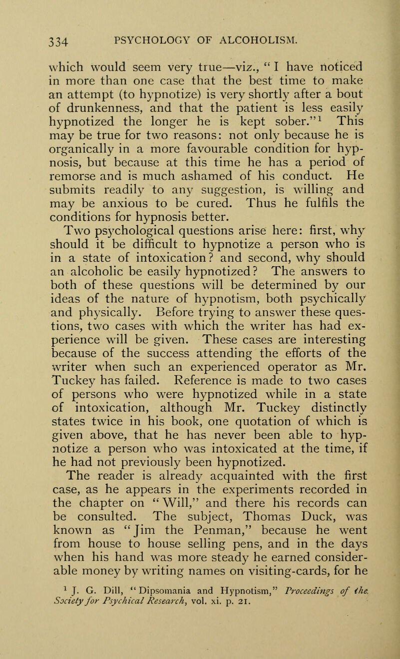 which would seem very true—viz.,  I have noticed in more than one case that the best time to make an attempt (to hypnotize) is very shortly after a bout of drunkenness, and that the patient is less easily hypnotized the longer he is kept sober.1 This may be true for two reasons: not only because he is organically in a more favourable condition for hyp- nosis, but because at this time he has a period of remorse and is much ashamed of his conduct. He submits readily to any suggestion, is willing and may be anxious to be cured. Thus he fulfils the conditions for hypnosis better. Two psychological questions arise here: first, why should it be difficult to hypnotize a person who is in a state of intoxication? and second, why should an alcoholic be easily hypnotized? The answers to both of these questions will be determined by our ideas of the nature of hypnotism, both psychically and physically. Before trying to answer these ques- tions, two cases with which the writer has had ex- perience will be given. These cases are interesting because of the success attending the efforts of the writer when such an experienced operator as Mr. Tuckey has failed. Reference is made to two cases of persons who were hypnotized while in a state of intoxication, although Mr. Tuckey distinctly states twice in his book, one quotation of which is given above, that he has never been able to hyp- notize a person who was intoxicated at the time, if he had not previously been hypnotized. The reader is already acquainted with the first case, as he appears in the experiments recorded in the chapter on Will, and there his records can be consulted. The subject, Thomas Duck, was known as  Jim the Penman, because he went from house to house selling pens, and in the days when his hand was more steady he earned consider- able money by writing names on visiting-cards, for he 1 J. G. Dill, Dipsomania and Hypnotism, Proceedings of the. Society for Psychical Research, vol. xi. p. 21.