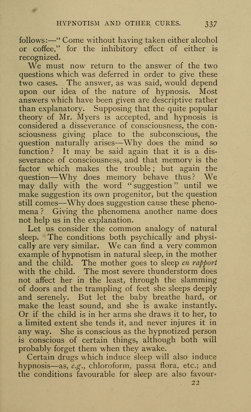 follows:— Come without having taken either alcohol or coffee, for the inhibitor)' effect of either is recognized. We must now return to the answer of the two questions which was deferred in order to give these two cases. The answer, as was said, would depend upon our idea of the nature of hypnosis. Most answers which have been given are descriptive rather than explanatory. Supposing that the quite popular theory of Mr. Myers is accepted, and hypnosis is considered a disseverance of consciousness, the con- sciousness giving place to the subconscious, the question naturally arises—Why does the mind so function? It may be said again that it is a dis- severance of consciousness, and that memory is the factor which makes the trouble; but again the question—Why does memory behave thus? We may dally with the word suggestion until we make suggestion its own progenitor, but the question still comes—Why does suggestion cause these pheno- mena ? Giving the phenomena another name does not help us in the explanation. Let us consider the common analogy of natural sleep. The conditions both psychically and physi- cally are very similar. We can find a very common example of hypnotism in natural sleep, in the mother and the child. The mother goes to sleep en rapport with the child. The most severe thunderstorm does not affect her in the least, through the slamming of doors and the trampling of feet she sleeps deeply and serenely. But let the baby breathe hard, or make the least sound, and she is awake instantly. Or if the child is in her arms she draws it to her, to a limited extent she tends it, and never injures it in any way. She is conscious as the hypnotized person is conscious of certain things, although both will probably forget them when they awake. Certain drugs which induce sleep will also induce hypnosis—as, e.g., chloroform, passa flora, etc.; and the conditions favourable for sleep are also favour* 22