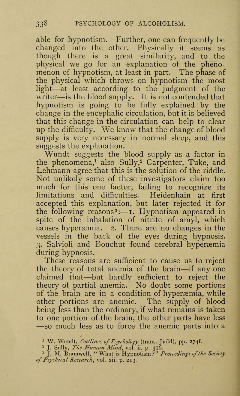 able for hypnotism. Further, one can frequently be changed into the other. Physically it seems as though there is a great similarity, and to the physical we go for an explanation of the pheno- menon of hypnotism, at least in part. The phase of the physical which throws on hypnotism the most light—at least according to the judgment of the writer—is the blood supply. It is not contended that hypnotism is going to be fully explained by the change in the encephalic circulation, but it is believed that this change in the circulation can help to clear up the difficulty. We know that the change of blood supply is very necessary in normal sleep, and this suggests the explanation. Wundt suggests the blood supply as a factor in the phenomena,1 also Sully,2 Carpenter, Tuke, and Lehmann agree that this is the solution of the riddle. Not unlikely some of these investigators claim too much for this one factor, failing to recognize its limitations and difficulties. Heidenhain at first accepted this explanation, but later rejected it for the following reasons3:—I. Hypnotism appeared in spite of the inhalation of nitrite of amyl, which causes hyperemia. 2. There are no changes in the vessels in the back of the eyes during hypnosis. 3. Salvioli and Bouchut found cerebral hyperemia during hypnosis. These reasons are sufficient to cause us to reject the theory of total anemia of the brain—if any one claimed that—but hardly sufficient to reject the theory of partial anemia. No doubt some portions of the brain are in a condition of hypersemia, while other portions are anemic. The supply of blood being less than the ordinary, if what remains is taken to one portion of the brain, the other parts have less —so much less as to force the anemic parts into a 1 W. Wundt, Outlines of Psychology (trans. Judd), pp. 274f. 2 J. Sully, The Human Mind, vol. ii. p. 316. 3 J. M. Bramwell, What is Hypnotism? Proceedings of (he Society of Psychical Research, vol. xii. p. 213.