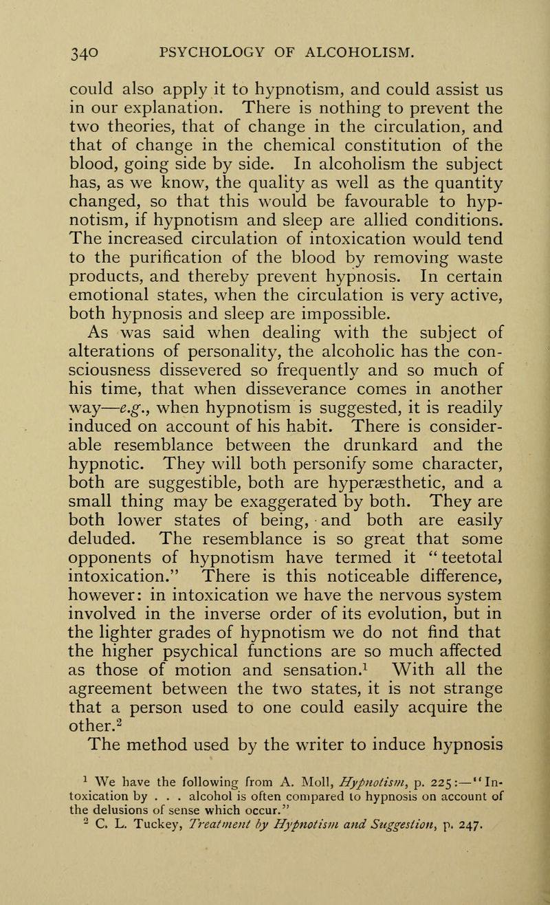 could also apply it to hypnotism, and could assist us in our explanation. There is nothing to prevent the two theories, that of change in the circulation, and that of change in the chemical constitution of the blood, going side by side. In alcoholism the subject has, as we know, the quality as wrell as the quantity changed, so that this would be favourable to hyp- notism, if hypnotism and sleep are allied conditions. The increased circulation of intoxication would tend to the purification of the blood by removing waste products, and thereby prevent hypnosis. In certain emotional states, when the circulation is very active, both hypnosis and sleep are impossible. As was said when dealing with the subject of alterations of personality, the alcoholic has the con- sciousness dissevered so frequently and so much of his time, that when disseverance comes in another way—e.g., when hypnotism is suggested, it is readily induced on account of his habit. There is consider- able resemblance between the drunkard and the hypnotic. They will both personify some character, both are suggestible, both are hypersesthetic, and a small thing may be exaggerated by both. They are both lower states of being, and both are easily deluded. The resemblance is so great that some opponents of hypnotism have termed it  teetotal intoxication. There is this noticeable difference, however: in intoxication we have the nervous system involved in the inverse order of its evolution, but in the lighter grades of hypnotism we do not find that the higher psychical functions are so much affected as those of motion and sensation.1 With all the agreement between the two states, it is not strange that a person used to one could easily acquire the other.2 The method used by the writer to induce hypnosis 1 We have the following from A. Moll, Hypnotism, p. 225:—In- toxication by . . . alcohol is often compared to hypnosis on account of the delusions of sense which occur. 2 C. L. Tuckey, Treatment by Hypnotism and Suggestion, p. 247.