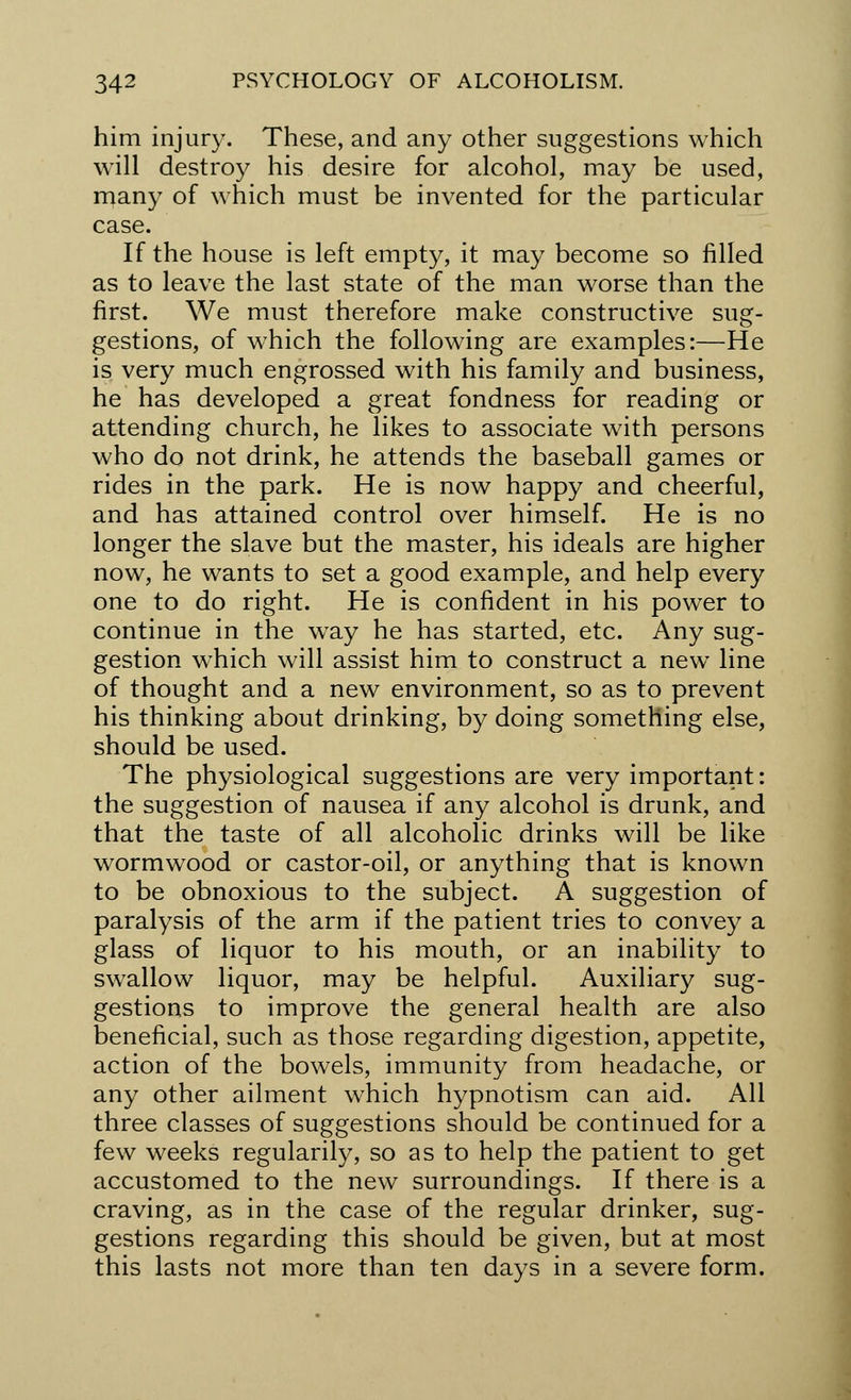 him injury. These, and any other suggestions which will destroy his desire for alcohol, may be used, many of which must be invented for the particular case. If the house is left empty, it may become so filled as to leave the last state of the man worse than the first. We must therefore make constructive sug- gestions, of which the following are examples:—He is very much engrossed with his family and business, he has developed a great fondness for reading or attending church, he likes to associate with persons who do not drink, he attends the baseball games or rides in the park. He is now happy and cheerful, and has attained control over himself. He is no longer the slave but the master, his ideals are higher now, he wants to set a good example, and help every one to do right. He is confident in his power to continue in the way he has started, etc. Any sug- gestion which will assist him to construct a new line of thought and a new environment, so as to prevent his thinking about drinking, by doing something else, should be used. The physiological suggestions are very important: the suggestion of nausea if any alcohol is drunk, and that the taste of all alcoholic drinks will be like wormwood or castor-oil, or anything that is known to be obnoxious to the subject. A suggestion of paralysis of the arm if the patient tries to convey a glass of liquor to his mouth, or an inability to swallow liquor, may be helpful. Auxiliary sug- gestions to improve the general health are also beneficial, such as those regarding digestion, appetite, action of the bowels, immunity from headache, or any other ailment which hypnotism can aid. All three classes of suggestions should be continued for a few weeks regularity, so as to help the patient to get accustomed to the new surroundings. If there is a craving, as in the case of the regular drinker, sug- gestions regarding this should be given, but at most this lasts not more than ten days in a severe form.