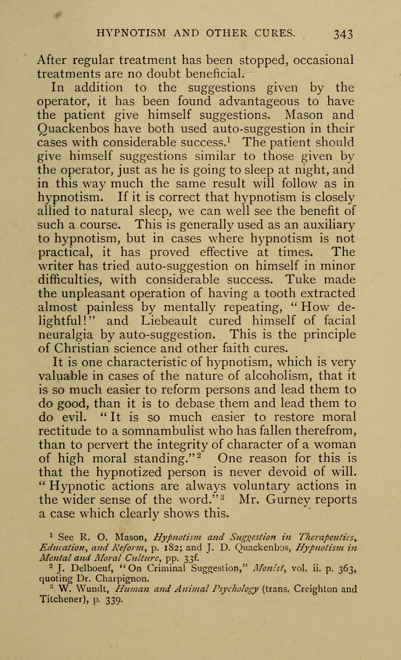 After regular treatment has been stopped, occasional treatments are no doubt beneficial. In addition to the suggestions given by the operator, it has been found advantageous to have the patient give himself suggestions. Mason and Quackenbos have both used auto-suggestion in their cases with considerable success.1 The patient should give himself suggestions similar to those given by the operator, just as he is going to sleep at night, and in this way much the same result will follow as in hypnotism. If it is correct that hypnotism is closely allied to natural sleep, we can well see the benefit of such a course. This is generally used as an auxiliary to hypnotism, but in cases where hypnotism is not practical, it has proved effective at times. The writer has tried auto-suggestion on himself in minor difficulties, with considerable success. Tuke made the unpleasant operation of having a tooth extracted almost painless by mentally repeating,  How de- lightful! and Liebeault cured himself of facial neuralgia by auto-suggestion. This is the principle of Christian science and other faith cures. It is one characteristic of hypnotism, which is very valuable in cases of the nature of alcoholism, that it is so much easier to reform persons and lead them to do good, than it is to debase them and lead them to do evil.  It is so much easier to restore moral rectitude to a somnambulist who has fallen therefrom, than to pervert the integrity of character of a woman of high moral standing.2 One reason for this is that the hypnotized person is never devoid of will.  Hypnotic actions are always voluntary actions in the wider sense of the word.3 Mr. Gurney reports a case which clearly shows this. 1 See R. O. Mason, Hypnotism and Suggestion in Therapeutics, Education, and Reform, p. 182; and J. D. Quackenbos, Hypnotism in Mental and Moral Culture, pp. 33f. 2 J. Delboeuf, On Criminal Suggestion, Mon/sl, vol. ii. p. 363, quoting Dr. Charpignon. 3 W. Wundt, Human and Animal Psychology (trans, Creighton and Titchener), p. 339.